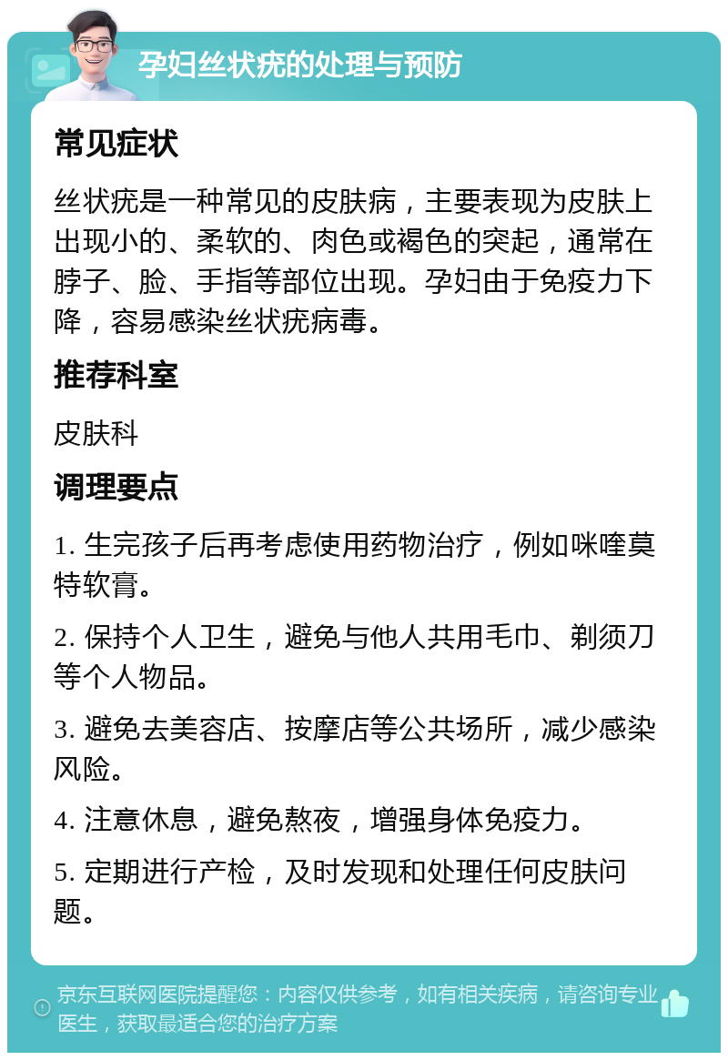 孕妇丝状疣的处理与预防 常见症状 丝状疣是一种常见的皮肤病，主要表现为皮肤上出现小的、柔软的、肉色或褐色的突起，通常在脖子、脸、手指等部位出现。孕妇由于免疫力下降，容易感染丝状疣病毒。 推荐科室 皮肤科 调理要点 1. 生完孩子后再考虑使用药物治疗，例如咪喹莫特软膏。 2. 保持个人卫生，避免与他人共用毛巾、剃须刀等个人物品。 3. 避免去美容店、按摩店等公共场所，减少感染风险。 4. 注意休息，避免熬夜，增强身体免疫力。 5. 定期进行产检，及时发现和处理任何皮肤问题。