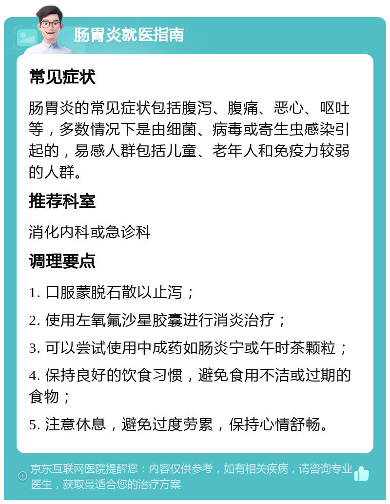 肠胃炎就医指南 常见症状 肠胃炎的常见症状包括腹泻、腹痛、恶心、呕吐等，多数情况下是由细菌、病毒或寄生虫感染引起的，易感人群包括儿童、老年人和免疫力较弱的人群。 推荐科室 消化内科或急诊科 调理要点 1. 口服蒙脱石散以止泻； 2. 使用左氧氟沙星胶囊进行消炎治疗； 3. 可以尝试使用中成药如肠炎宁或午时茶颗粒； 4. 保持良好的饮食习惯，避免食用不洁或过期的食物； 5. 注意休息，避免过度劳累，保持心情舒畅。