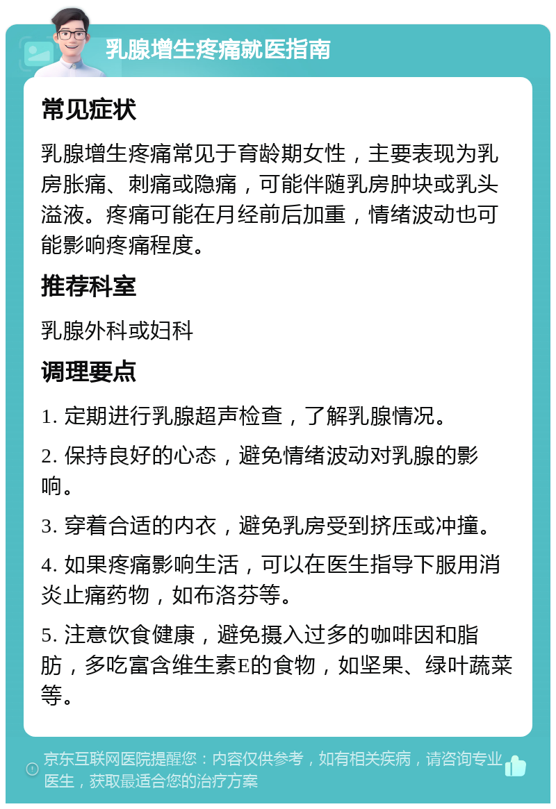 乳腺增生疼痛就医指南 常见症状 乳腺增生疼痛常见于育龄期女性，主要表现为乳房胀痛、刺痛或隐痛，可能伴随乳房肿块或乳头溢液。疼痛可能在月经前后加重，情绪波动也可能影响疼痛程度。 推荐科室 乳腺外科或妇科 调理要点 1. 定期进行乳腺超声检查，了解乳腺情况。 2. 保持良好的心态，避免情绪波动对乳腺的影响。 3. 穿着合适的内衣，避免乳房受到挤压或冲撞。 4. 如果疼痛影响生活，可以在医生指导下服用消炎止痛药物，如布洛芬等。 5. 注意饮食健康，避免摄入过多的咖啡因和脂肪，多吃富含维生素E的食物，如坚果、绿叶蔬菜等。