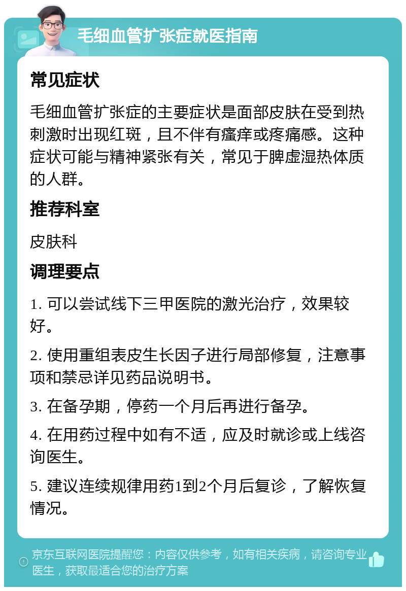 毛细血管扩张症就医指南 常见症状 毛细血管扩张症的主要症状是面部皮肤在受到热刺激时出现红斑，且不伴有瘙痒或疼痛感。这种症状可能与精神紧张有关，常见于脾虚湿热体质的人群。 推荐科室 皮肤科 调理要点 1. 可以尝试线下三甲医院的激光治疗，效果较好。 2. 使用重组表皮生长因子进行局部修复，注意事项和禁忌详见药品说明书。 3. 在备孕期，停药一个月后再进行备孕。 4. 在用药过程中如有不适，应及时就诊或上线咨询医生。 5. 建议连续规律用药1到2个月后复诊，了解恢复情况。