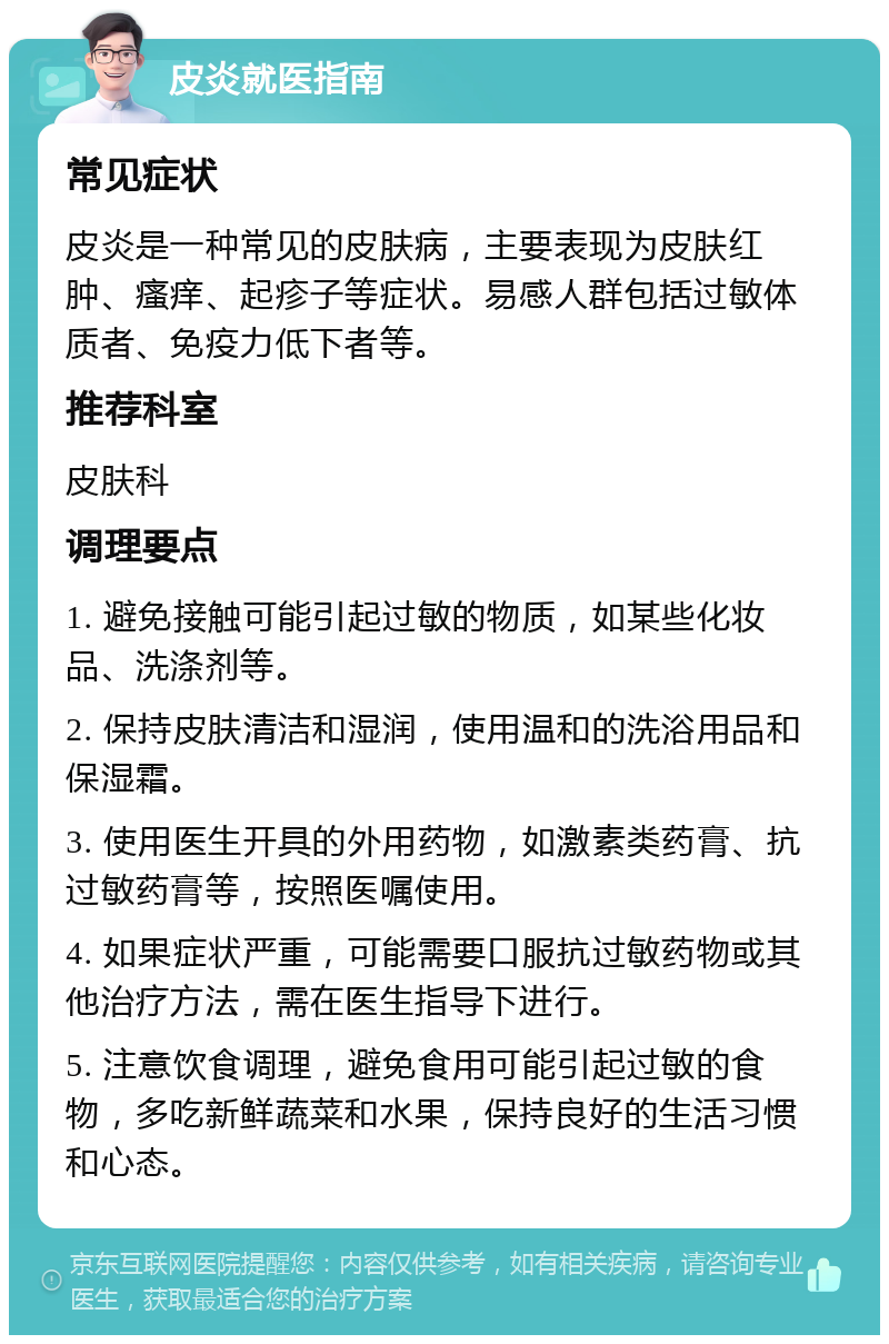 皮炎就医指南 常见症状 皮炎是一种常见的皮肤病，主要表现为皮肤红肿、瘙痒、起疹子等症状。易感人群包括过敏体质者、免疫力低下者等。 推荐科室 皮肤科 调理要点 1. 避免接触可能引起过敏的物质，如某些化妆品、洗涤剂等。 2. 保持皮肤清洁和湿润，使用温和的洗浴用品和保湿霜。 3. 使用医生开具的外用药物，如激素类药膏、抗过敏药膏等，按照医嘱使用。 4. 如果症状严重，可能需要口服抗过敏药物或其他治疗方法，需在医生指导下进行。 5. 注意饮食调理，避免食用可能引起过敏的食物，多吃新鲜蔬菜和水果，保持良好的生活习惯和心态。