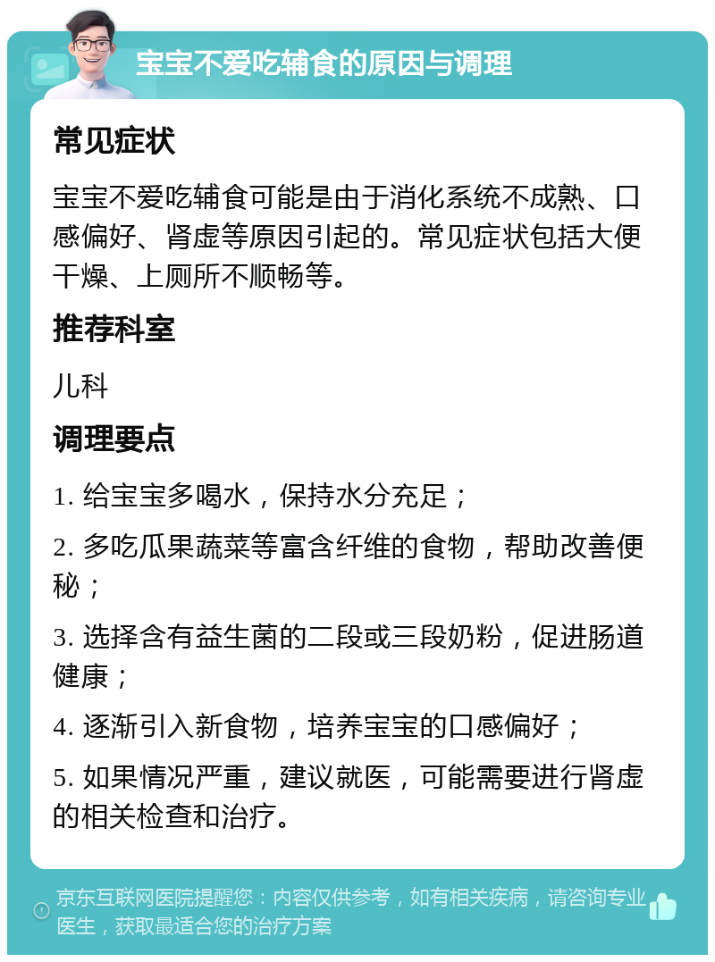 宝宝不爱吃辅食的原因与调理 常见症状 宝宝不爱吃辅食可能是由于消化系统不成熟、口感偏好、肾虚等原因引起的。常见症状包括大便干燥、上厕所不顺畅等。 推荐科室 儿科 调理要点 1. 给宝宝多喝水，保持水分充足； 2. 多吃瓜果蔬菜等富含纤维的食物，帮助改善便秘； 3. 选择含有益生菌的二段或三段奶粉，促进肠道健康； 4. 逐渐引入新食物，培养宝宝的口感偏好； 5. 如果情况严重，建议就医，可能需要进行肾虚的相关检查和治疗。