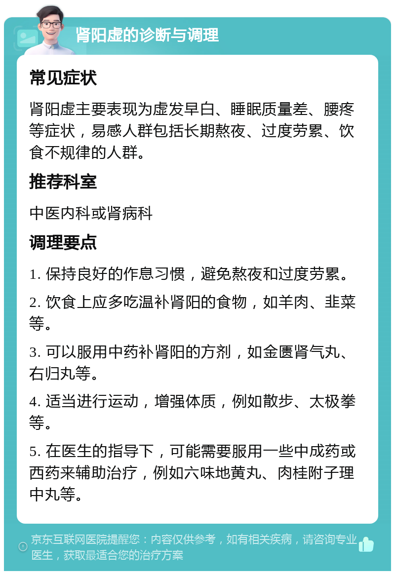 肾阳虚的诊断与调理 常见症状 肾阳虚主要表现为虚发早白、睡眠质量差、腰疼等症状，易感人群包括长期熬夜、过度劳累、饮食不规律的人群。 推荐科室 中医内科或肾病科 调理要点 1. 保持良好的作息习惯，避免熬夜和过度劳累。 2. 饮食上应多吃温补肾阳的食物，如羊肉、韭菜等。 3. 可以服用中药补肾阳的方剂，如金匮肾气丸、右归丸等。 4. 适当进行运动，增强体质，例如散步、太极拳等。 5. 在医生的指导下，可能需要服用一些中成药或西药来辅助治疗，例如六味地黄丸、肉桂附子理中丸等。