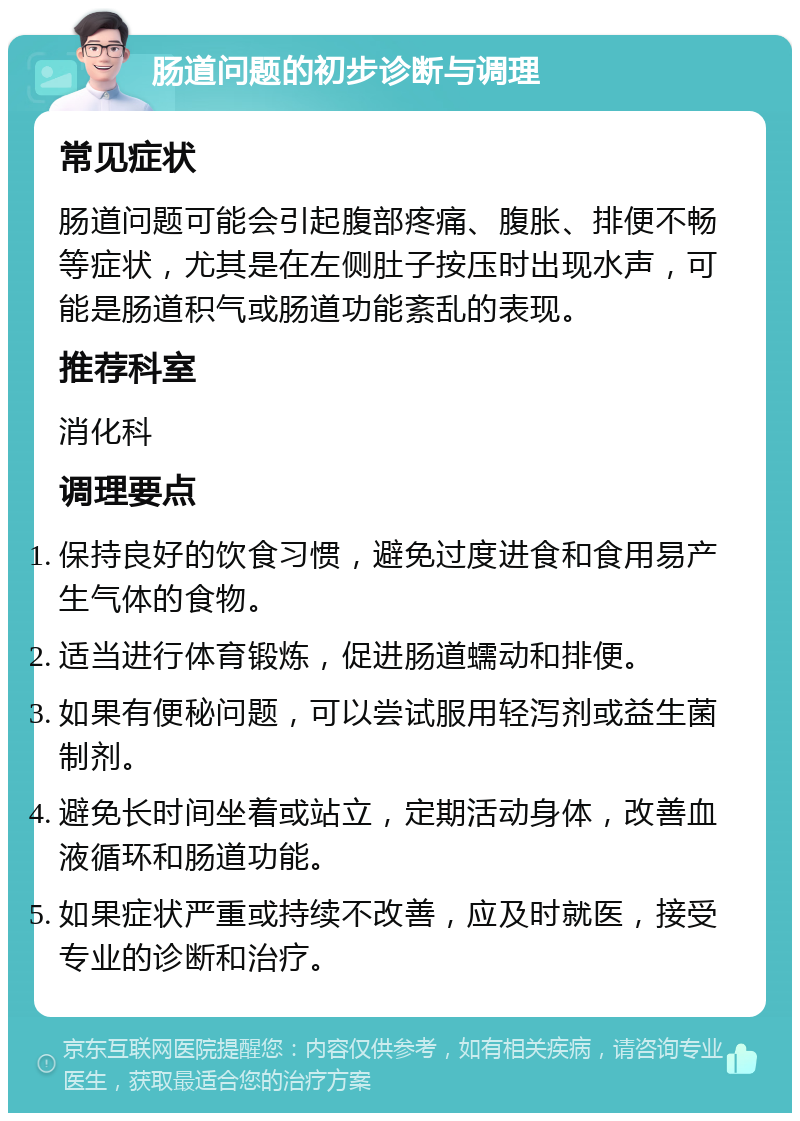 肠道问题的初步诊断与调理 常见症状 肠道问题可能会引起腹部疼痛、腹胀、排便不畅等症状，尤其是在左侧肚子按压时出现水声，可能是肠道积气或肠道功能紊乱的表现。 推荐科室 消化科 调理要点 保持良好的饮食习惯，避免过度进食和食用易产生气体的食物。 适当进行体育锻炼，促进肠道蠕动和排便。 如果有便秘问题，可以尝试服用轻泻剂或益生菌制剂。 避免长时间坐着或站立，定期活动身体，改善血液循环和肠道功能。 如果症状严重或持续不改善，应及时就医，接受专业的诊断和治疗。