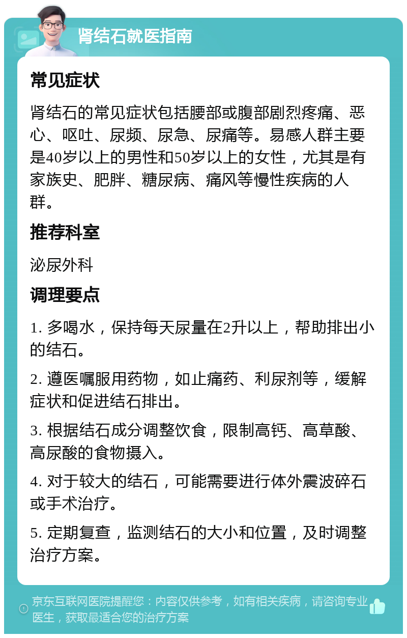 肾结石就医指南 常见症状 肾结石的常见症状包括腰部或腹部剧烈疼痛、恶心、呕吐、尿频、尿急、尿痛等。易感人群主要是40岁以上的男性和50岁以上的女性，尤其是有家族史、肥胖、糖尿病、痛风等慢性疾病的人群。 推荐科室 泌尿外科 调理要点 1. 多喝水，保持每天尿量在2升以上，帮助排出小的结石。 2. 遵医嘱服用药物，如止痛药、利尿剂等，缓解症状和促进结石排出。 3. 根据结石成分调整饮食，限制高钙、高草酸、高尿酸的食物摄入。 4. 对于较大的结石，可能需要进行体外震波碎石或手术治疗。 5. 定期复查，监测结石的大小和位置，及时调整治疗方案。