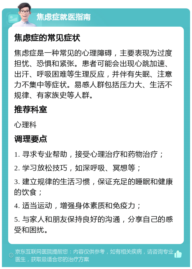 焦虑症就医指南 焦虑症的常见症状 焦虑症是一种常见的心理障碍，主要表现为过度担忧、恐惧和紧张。患者可能会出现心跳加速、出汗、呼吸困难等生理反应，并伴有失眠、注意力不集中等症状。易感人群包括压力大、生活不规律、有家族史等人群。 推荐科室 心理科 调理要点 1. 寻求专业帮助，接受心理治疗和药物治疗； 2. 学习放松技巧，如深呼吸、冥想等； 3. 建立规律的生活习惯，保证充足的睡眠和健康的饮食； 4. 适当运动，增强身体素质和免疫力； 5. 与家人和朋友保持良好的沟通，分享自己的感受和困扰。