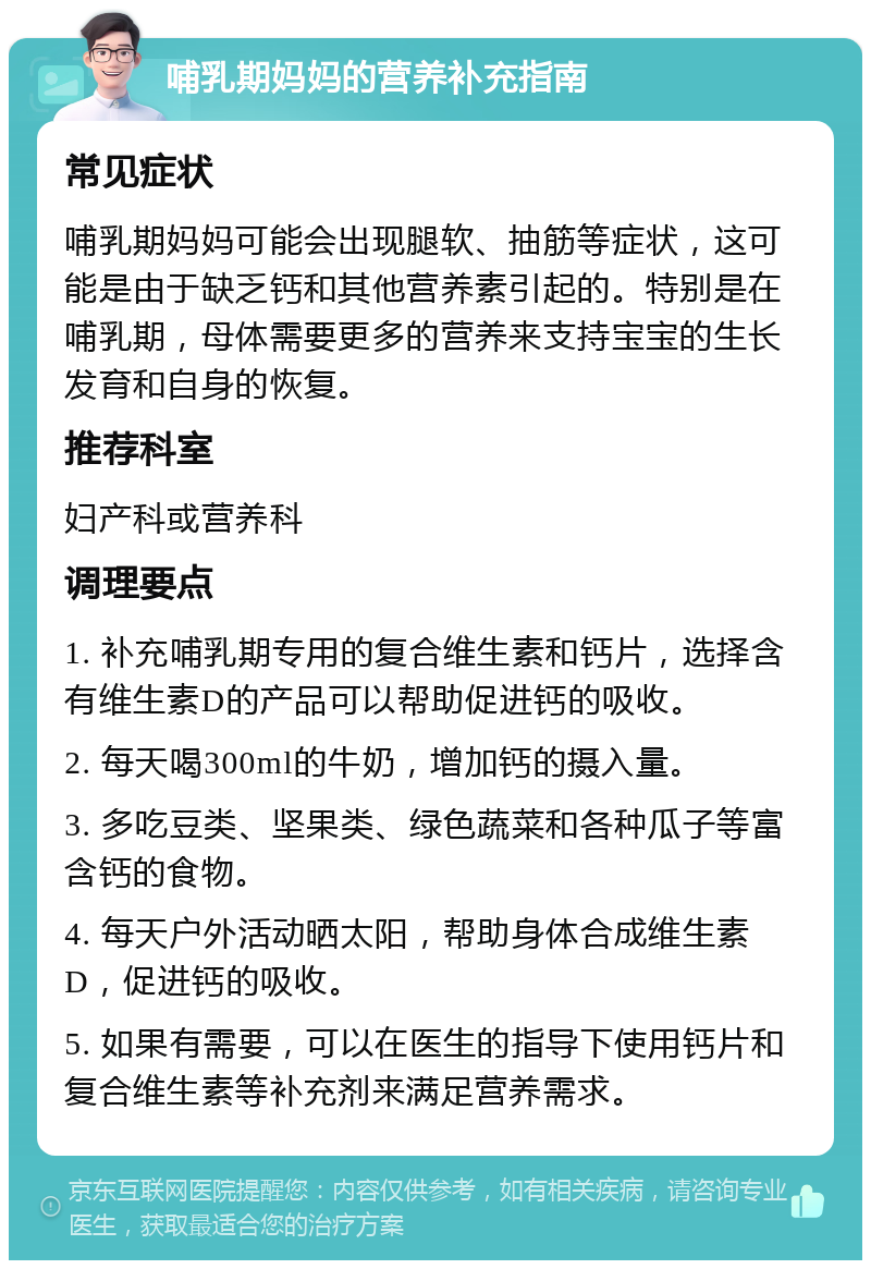 哺乳期妈妈的营养补充指南 常见症状 哺乳期妈妈可能会出现腿软、抽筋等症状，这可能是由于缺乏钙和其他营养素引起的。特别是在哺乳期，母体需要更多的营养来支持宝宝的生长发育和自身的恢复。 推荐科室 妇产科或营养科 调理要点 1. 补充哺乳期专用的复合维生素和钙片，选择含有维生素D的产品可以帮助促进钙的吸收。 2. 每天喝300ml的牛奶，增加钙的摄入量。 3. 多吃豆类、坚果类、绿色蔬菜和各种瓜子等富含钙的食物。 4. 每天户外活动晒太阳，帮助身体合成维生素D，促进钙的吸收。 5. 如果有需要，可以在医生的指导下使用钙片和复合维生素等补充剂来满足营养需求。