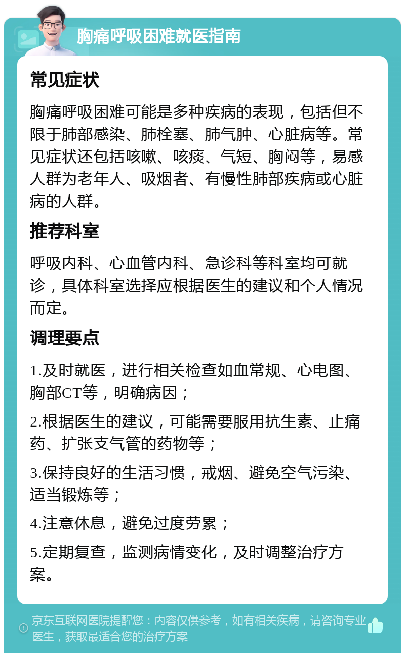 胸痛呼吸困难就医指南 常见症状 胸痛呼吸困难可能是多种疾病的表现，包括但不限于肺部感染、肺栓塞、肺气肿、心脏病等。常见症状还包括咳嗽、咳痰、气短、胸闷等，易感人群为老年人、吸烟者、有慢性肺部疾病或心脏病的人群。 推荐科室 呼吸内科、心血管内科、急诊科等科室均可就诊，具体科室选择应根据医生的建议和个人情况而定。 调理要点 1.及时就医，进行相关检查如血常规、心电图、胸部CT等，明确病因； 2.根据医生的建议，可能需要服用抗生素、止痛药、扩张支气管的药物等； 3.保持良好的生活习惯，戒烟、避免空气污染、适当锻炼等； 4.注意休息，避免过度劳累； 5.定期复查，监测病情变化，及时调整治疗方案。