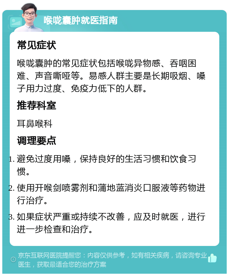 喉咙囊肿就医指南 常见症状 喉咙囊肿的常见症状包括喉咙异物感、吞咽困难、声音嘶哑等。易感人群主要是长期吸烟、嗓子用力过度、免疫力低下的人群。 推荐科室 耳鼻喉科 调理要点 避免过度用嗓，保持良好的生活习惯和饮食习惯。 使用开喉剑喷雾剂和蒲地蓝消炎口服液等药物进行治疗。 如果症状严重或持续不改善，应及时就医，进行进一步检查和治疗。