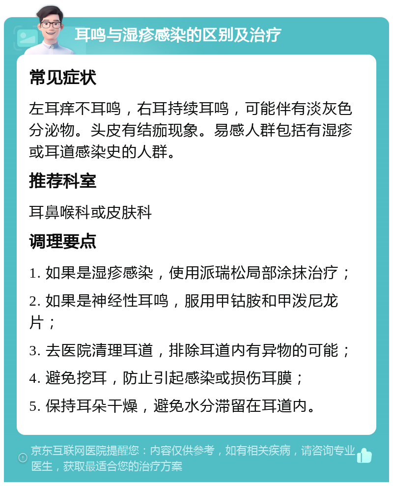 耳鸣与湿疹感染的区别及治疗 常见症状 左耳痒不耳鸣，右耳持续耳鸣，可能伴有淡灰色分泌物。头皮有结痂现象。易感人群包括有湿疹或耳道感染史的人群。 推荐科室 耳鼻喉科或皮肤科 调理要点 1. 如果是湿疹感染，使用派瑞松局部涂抹治疗； 2. 如果是神经性耳鸣，服用甲钴胺和甲泼尼龙片； 3. 去医院清理耳道，排除耳道内有异物的可能； 4. 避免挖耳，防止引起感染或损伤耳膜； 5. 保持耳朵干燥，避免水分滞留在耳道内。