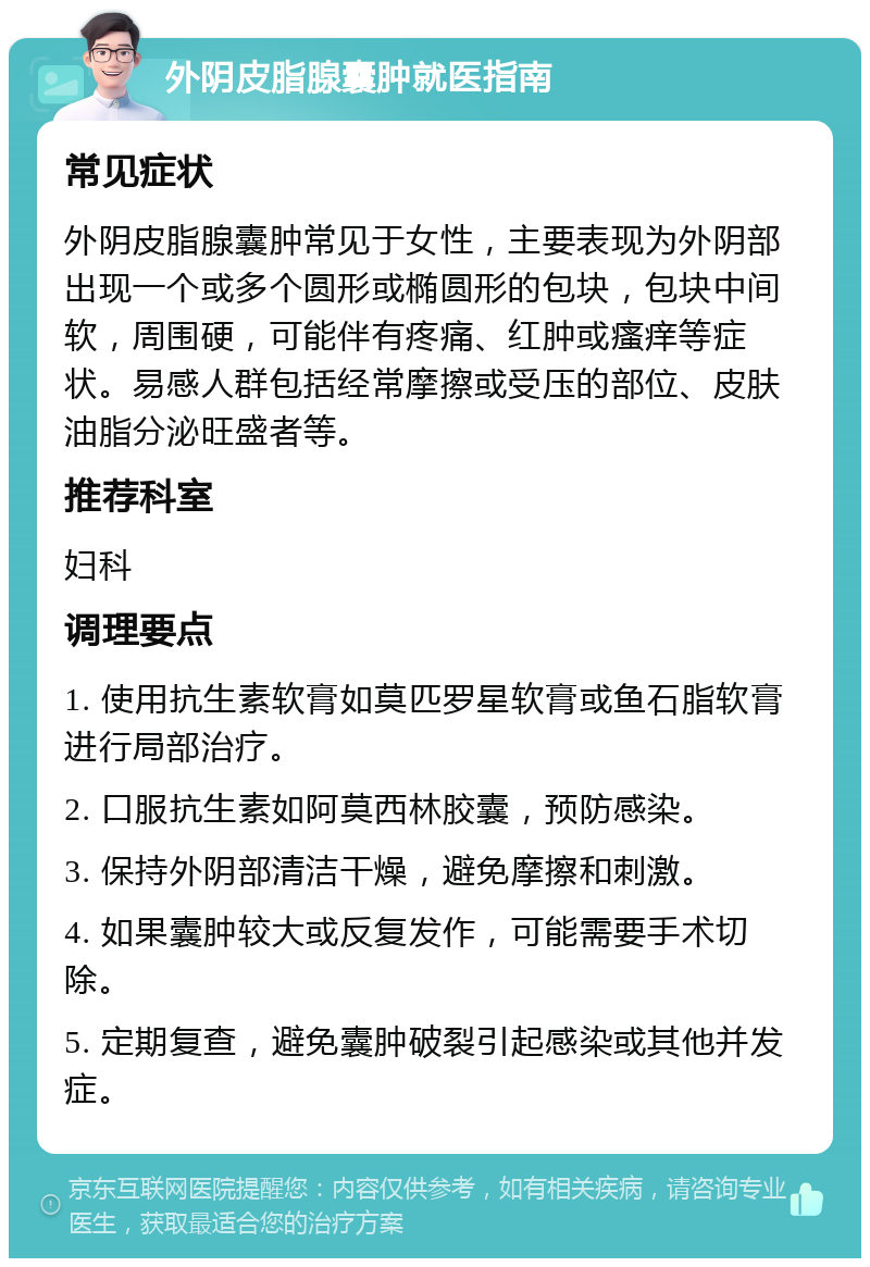 外阴皮脂腺囊肿就医指南 常见症状 外阴皮脂腺囊肿常见于女性，主要表现为外阴部出现一个或多个圆形或椭圆形的包块，包块中间软，周围硬，可能伴有疼痛、红肿或瘙痒等症状。易感人群包括经常摩擦或受压的部位、皮肤油脂分泌旺盛者等。 推荐科室 妇科 调理要点 1. 使用抗生素软膏如莫匹罗星软膏或鱼石脂软膏进行局部治疗。 2. 口服抗生素如阿莫西林胶囊，预防感染。 3. 保持外阴部清洁干燥，避免摩擦和刺激。 4. 如果囊肿较大或反复发作，可能需要手术切除。 5. 定期复查，避免囊肿破裂引起感染或其他并发症。