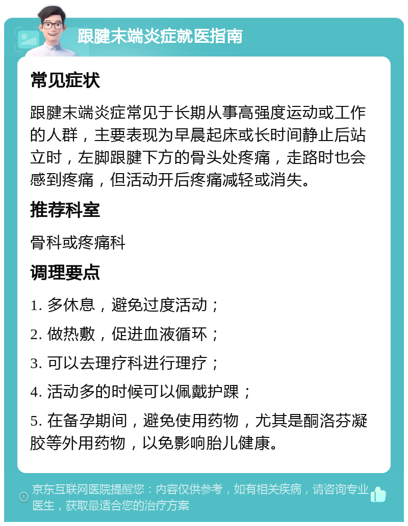 跟腱末端炎症就医指南 常见症状 跟腱末端炎症常见于长期从事高强度运动或工作的人群，主要表现为早晨起床或长时间静止后站立时，左脚跟腱下方的骨头处疼痛，走路时也会感到疼痛，但活动开后疼痛减轻或消失。 推荐科室 骨科或疼痛科 调理要点 1. 多休息，避免过度活动； 2. 做热敷，促进血液循环； 3. 可以去理疗科进行理疗； 4. 活动多的时候可以佩戴护踝； 5. 在备孕期间，避免使用药物，尤其是酮洛芬凝胶等外用药物，以免影响胎儿健康。