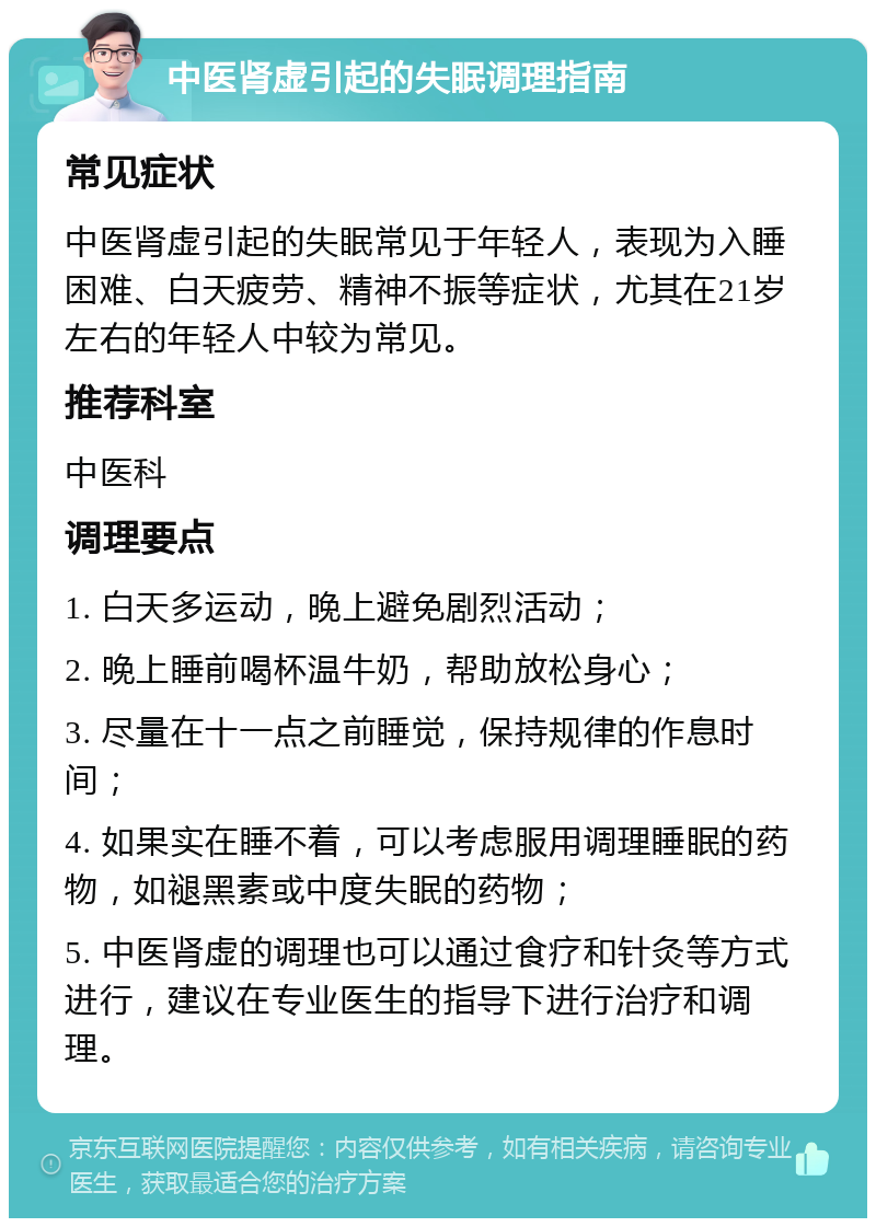 中医肾虚引起的失眠调理指南 常见症状 中医肾虚引起的失眠常见于年轻人，表现为入睡困难、白天疲劳、精神不振等症状，尤其在21岁左右的年轻人中较为常见。 推荐科室 中医科 调理要点 1. 白天多运动，晚上避免剧烈活动； 2. 晚上睡前喝杯温牛奶，帮助放松身心； 3. 尽量在十一点之前睡觉，保持规律的作息时间； 4. 如果实在睡不着，可以考虑服用调理睡眠的药物，如褪黑素或中度失眠的药物； 5. 中医肾虚的调理也可以通过食疗和针灸等方式进行，建议在专业医生的指导下进行治疗和调理。