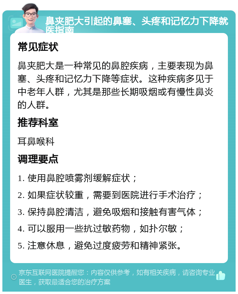 鼻夹肥大引起的鼻塞、头疼和记忆力下降就医指南 常见症状 鼻夹肥大是一种常见的鼻腔疾病，主要表现为鼻塞、头疼和记忆力下降等症状。这种疾病多见于中老年人群，尤其是那些长期吸烟或有慢性鼻炎的人群。 推荐科室 耳鼻喉科 调理要点 1. 使用鼻腔喷雾剂缓解症状； 2. 如果症状较重，需要到医院进行手术治疗； 3. 保持鼻腔清洁，避免吸烟和接触有害气体； 4. 可以服用一些抗过敏药物，如扑尔敏； 5. 注意休息，避免过度疲劳和精神紧张。