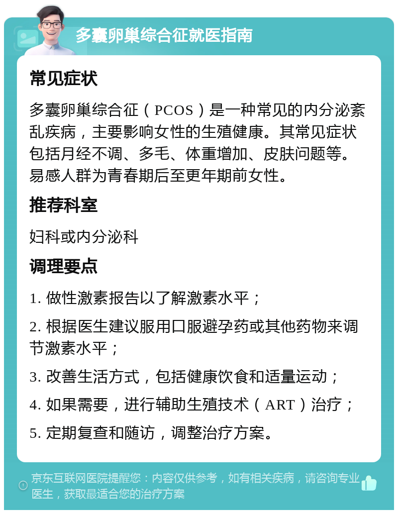 多囊卵巢综合征就医指南 常见症状 多囊卵巢综合征（PCOS）是一种常见的内分泌紊乱疾病，主要影响女性的生殖健康。其常见症状包括月经不调、多毛、体重增加、皮肤问题等。易感人群为青春期后至更年期前女性。 推荐科室 妇科或内分泌科 调理要点 1. 做性激素报告以了解激素水平； 2. 根据医生建议服用口服避孕药或其他药物来调节激素水平； 3. 改善生活方式，包括健康饮食和适量运动； 4. 如果需要，进行辅助生殖技术（ART）治疗； 5. 定期复查和随访，调整治疗方案。