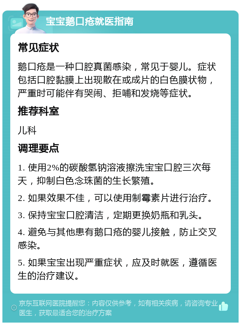 宝宝鹅口疮就医指南 常见症状 鹅口疮是一种口腔真菌感染，常见于婴儿。症状包括口腔黏膜上出现散在或成片的白色膜状物，严重时可能伴有哭闹、拒哺和发烧等症状。 推荐科室 儿科 调理要点 1. 使用2%的碳酸氢钠溶液擦洗宝宝口腔三次每天，抑制白色念珠菌的生长繁殖。 2. 如果效果不佳，可以使用制霉素片进行治疗。 3. 保持宝宝口腔清洁，定期更换奶瓶和乳头。 4. 避免与其他患有鹅口疮的婴儿接触，防止交叉感染。 5. 如果宝宝出现严重症状，应及时就医，遵循医生的治疗建议。