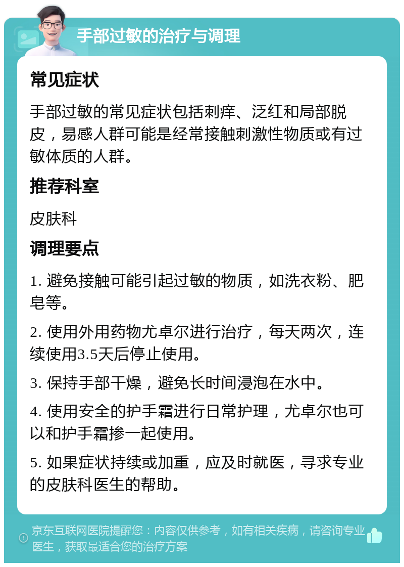 手部过敏的治疗与调理 常见症状 手部过敏的常见症状包括刺痒、泛红和局部脱皮，易感人群可能是经常接触刺激性物质或有过敏体质的人群。 推荐科室 皮肤科 调理要点 1. 避免接触可能引起过敏的物质，如洗衣粉、肥皂等。 2. 使用外用药物尤卓尔进行治疗，每天两次，连续使用3.5天后停止使用。 3. 保持手部干燥，避免长时间浸泡在水中。 4. 使用安全的护手霜进行日常护理，尤卓尔也可以和护手霜掺一起使用。 5. 如果症状持续或加重，应及时就医，寻求专业的皮肤科医生的帮助。