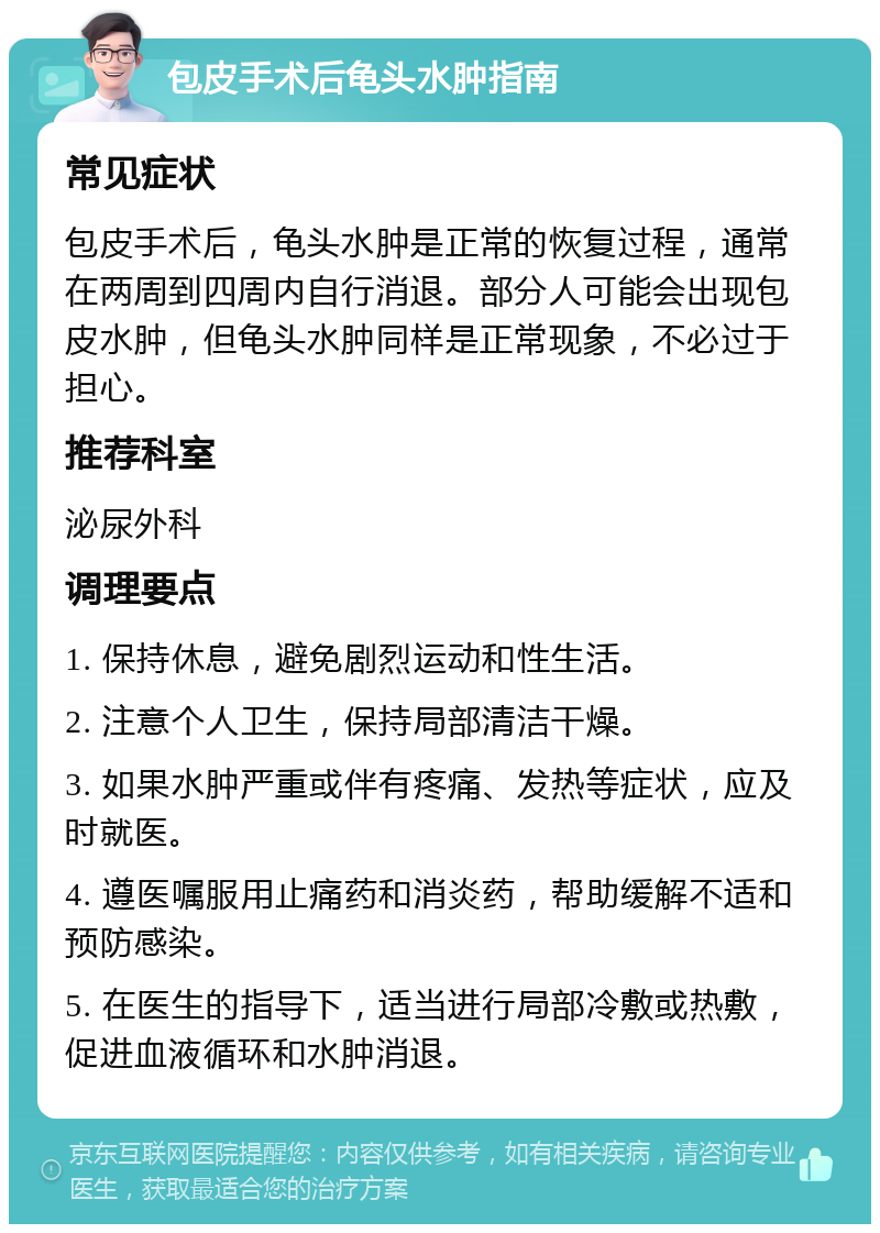 包皮手术后龟头水肿指南 常见症状 包皮手术后，龟头水肿是正常的恢复过程，通常在两周到四周内自行消退。部分人可能会出现包皮水肿，但龟头水肿同样是正常现象，不必过于担心。 推荐科室 泌尿外科 调理要点 1. 保持休息，避免剧烈运动和性生活。 2. 注意个人卫生，保持局部清洁干燥。 3. 如果水肿严重或伴有疼痛、发热等症状，应及时就医。 4. 遵医嘱服用止痛药和消炎药，帮助缓解不适和预防感染。 5. 在医生的指导下，适当进行局部冷敷或热敷，促进血液循环和水肿消退。