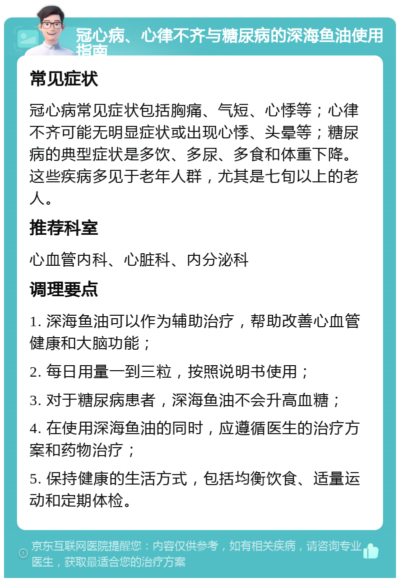 冠心病、心律不齐与糖尿病的深海鱼油使用指南 常见症状 冠心病常见症状包括胸痛、气短、心悸等；心律不齐可能无明显症状或出现心悸、头晕等；糖尿病的典型症状是多饮、多尿、多食和体重下降。这些疾病多见于老年人群，尤其是七旬以上的老人。 推荐科室 心血管内科、心脏科、内分泌科 调理要点 1. 深海鱼油可以作为辅助治疗，帮助改善心血管健康和大脑功能； 2. 每日用量一到三粒，按照说明书使用； 3. 对于糖尿病患者，深海鱼油不会升高血糖； 4. 在使用深海鱼油的同时，应遵循医生的治疗方案和药物治疗； 5. 保持健康的生活方式，包括均衡饮食、适量运动和定期体检。