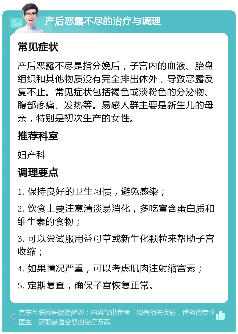 产后恶露不尽的治疗与调理 常见症状 产后恶露不尽是指分娩后，子宫内的血液、胎盘组织和其他物质没有完全排出体外，导致恶露反复不止。常见症状包括褐色或淡粉色的分泌物、腹部疼痛、发热等。易感人群主要是新生儿的母亲，特别是初次生产的女性。 推荐科室 妇产科 调理要点 1. 保持良好的卫生习惯，避免感染； 2. 饮食上要注意清淡易消化，多吃富含蛋白质和维生素的食物； 3. 可以尝试服用益母草或新生化颗粒来帮助子宫收缩； 4. 如果情况严重，可以考虑肌肉注射缩宫素； 5. 定期复查，确保子宫恢复正常。