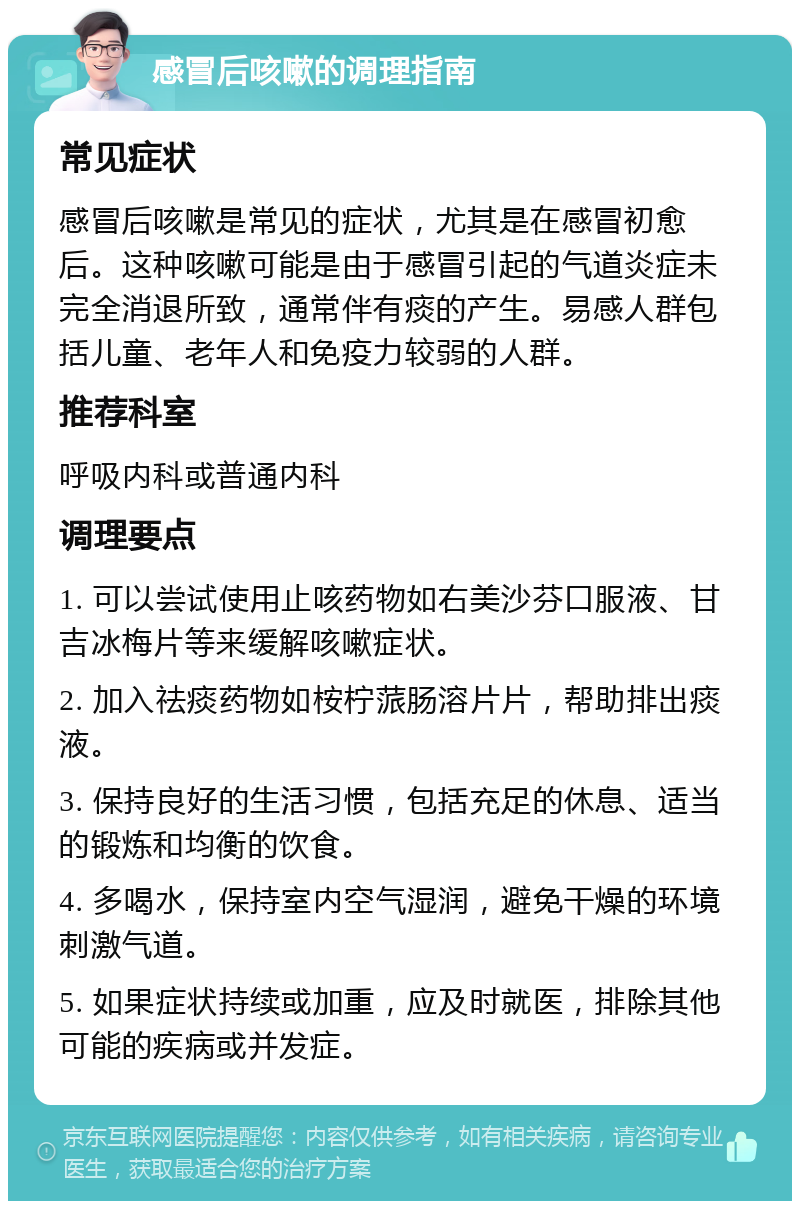 感冒后咳嗽的调理指南 常见症状 感冒后咳嗽是常见的症状，尤其是在感冒初愈后。这种咳嗽可能是由于感冒引起的气道炎症未完全消退所致，通常伴有痰的产生。易感人群包括儿童、老年人和免疫力较弱的人群。 推荐科室 呼吸内科或普通内科 调理要点 1. 可以尝试使用止咳药物如右美沙芬口服液、甘吉冰梅片等来缓解咳嗽症状。 2. 加入祛痰药物如桉柠蒎肠溶片片，帮助排出痰液。 3. 保持良好的生活习惯，包括充足的休息、适当的锻炼和均衡的饮食。 4. 多喝水，保持室内空气湿润，避免干燥的环境刺激气道。 5. 如果症状持续或加重，应及时就医，排除其他可能的疾病或并发症。