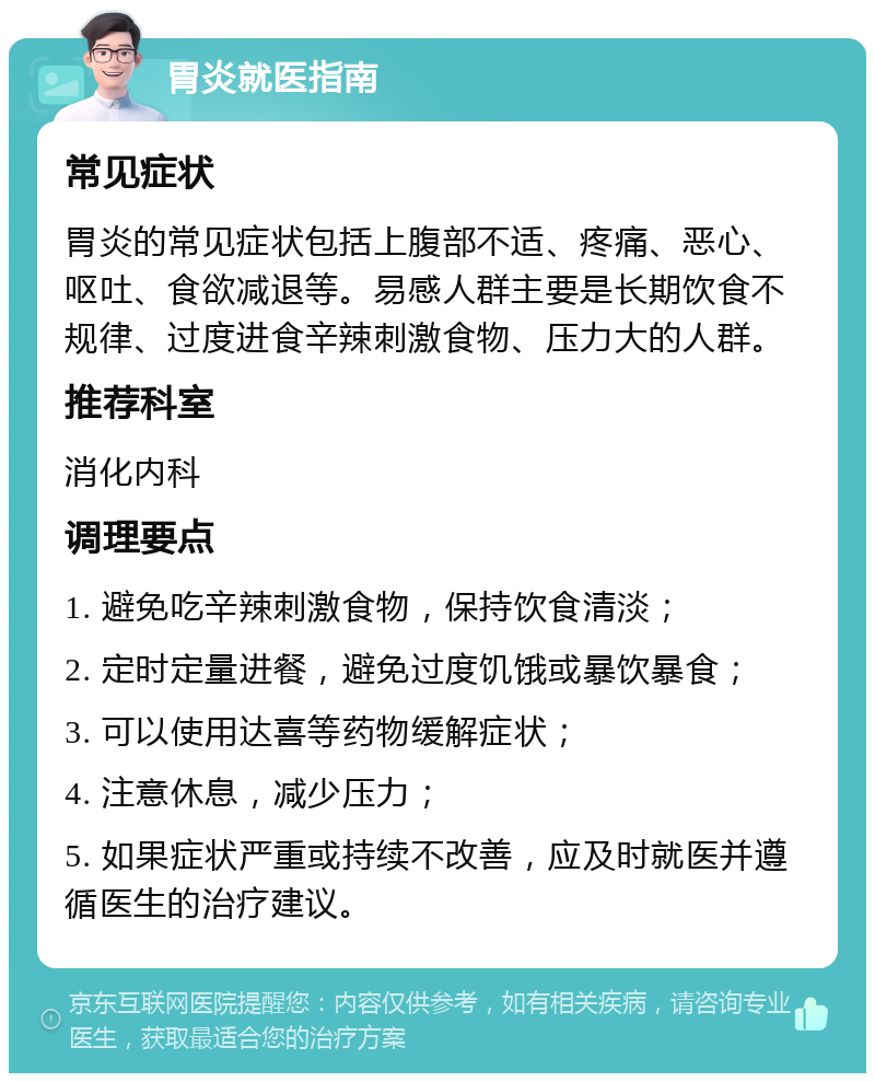 胃炎就医指南 常见症状 胃炎的常见症状包括上腹部不适、疼痛、恶心、呕吐、食欲减退等。易感人群主要是长期饮食不规律、过度进食辛辣刺激食物、压力大的人群。 推荐科室 消化内科 调理要点 1. 避免吃辛辣刺激食物，保持饮食清淡； 2. 定时定量进餐，避免过度饥饿或暴饮暴食； 3. 可以使用达喜等药物缓解症状； 4. 注意休息，减少压力； 5. 如果症状严重或持续不改善，应及时就医并遵循医生的治疗建议。