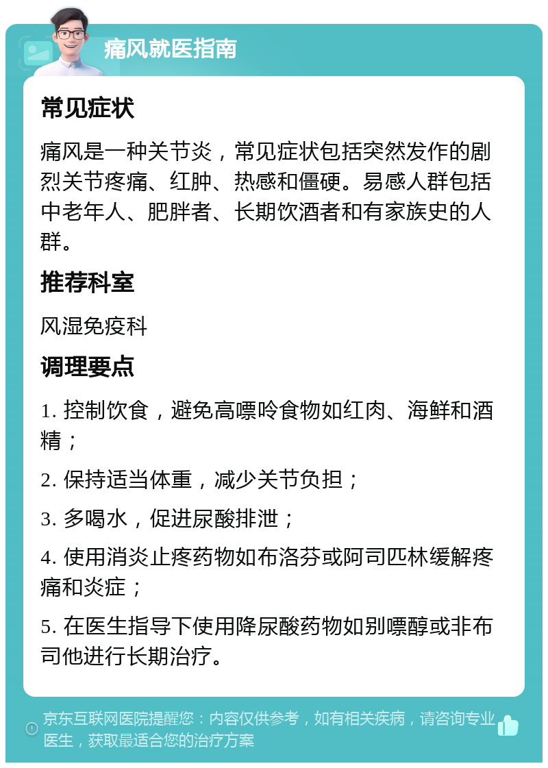 痛风就医指南 常见症状 痛风是一种关节炎，常见症状包括突然发作的剧烈关节疼痛、红肿、热感和僵硬。易感人群包括中老年人、肥胖者、长期饮酒者和有家族史的人群。 推荐科室 风湿免疫科 调理要点 1. 控制饮食，避免高嘌呤食物如红肉、海鲜和酒精； 2. 保持适当体重，减少关节负担； 3. 多喝水，促进尿酸排泄； 4. 使用消炎止疼药物如布洛芬或阿司匹林缓解疼痛和炎症； 5. 在医生指导下使用降尿酸药物如别嘌醇或非布司他进行长期治疗。