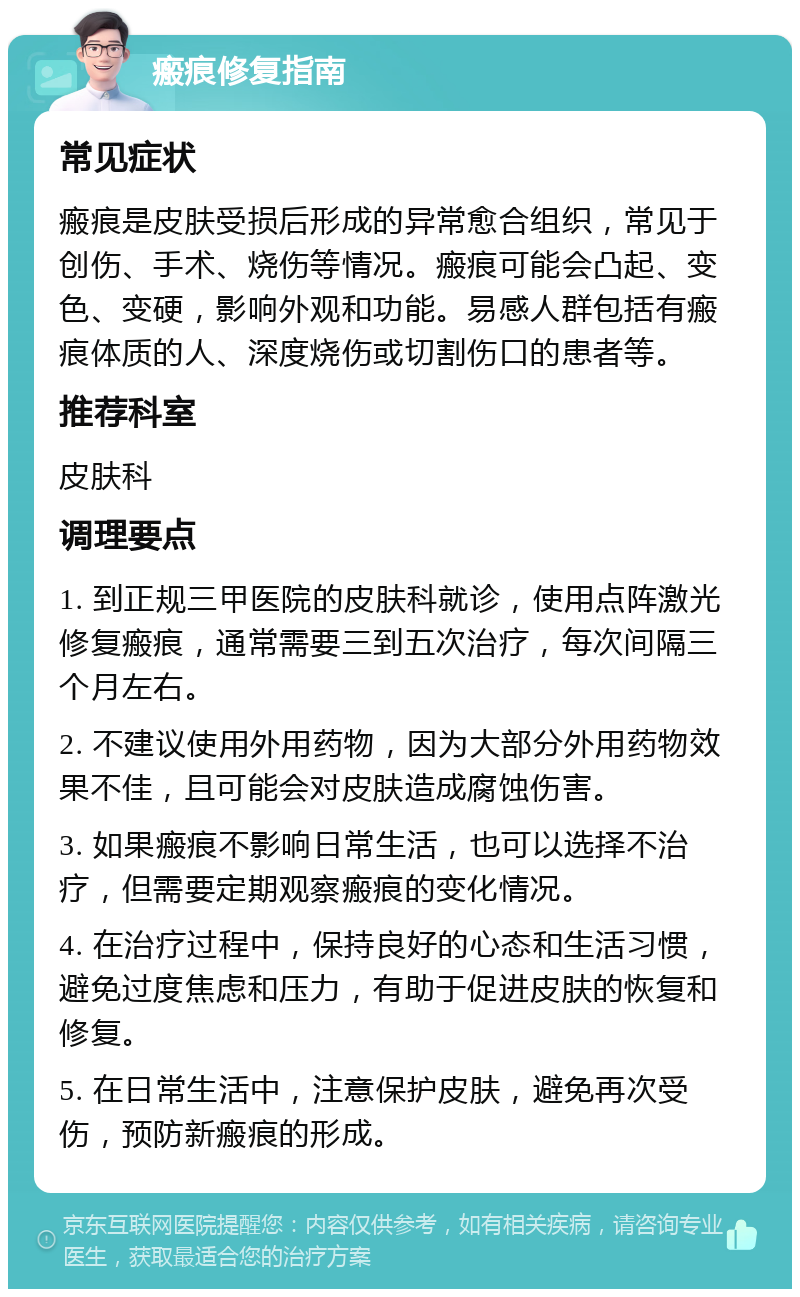 瘢痕修复指南 常见症状 瘢痕是皮肤受损后形成的异常愈合组织，常见于创伤、手术、烧伤等情况。瘢痕可能会凸起、变色、变硬，影响外观和功能。易感人群包括有瘢痕体质的人、深度烧伤或切割伤口的患者等。 推荐科室 皮肤科 调理要点 1. 到正规三甲医院的皮肤科就诊，使用点阵激光修复瘢痕，通常需要三到五次治疗，每次间隔三个月左右。 2. 不建议使用外用药物，因为大部分外用药物效果不佳，且可能会对皮肤造成腐蚀伤害。 3. 如果瘢痕不影响日常生活，也可以选择不治疗，但需要定期观察瘢痕的变化情况。 4. 在治疗过程中，保持良好的心态和生活习惯，避免过度焦虑和压力，有助于促进皮肤的恢复和修复。 5. 在日常生活中，注意保护皮肤，避免再次受伤，预防新瘢痕的形成。