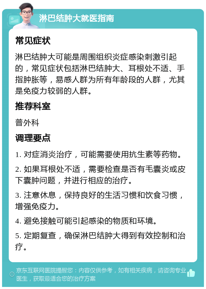 淋巴结肿大就医指南 常见症状 淋巴结肿大可能是周围组织炎症感染刺激引起的，常见症状包括淋巴结肿大、耳根处不适、手指肿胀等，易感人群为所有年龄段的人群，尤其是免疫力较弱的人群。 推荐科室 普外科 调理要点 1. 对症消炎治疗，可能需要使用抗生素等药物。 2. 如果耳根处不适，需要检查是否有毛囊炎或皮下囊肿问题，并进行相应的治疗。 3. 注意休息，保持良好的生活习惯和饮食习惯，增强免疫力。 4. 避免接触可能引起感染的物质和环境。 5. 定期复查，确保淋巴结肿大得到有效控制和治疗。