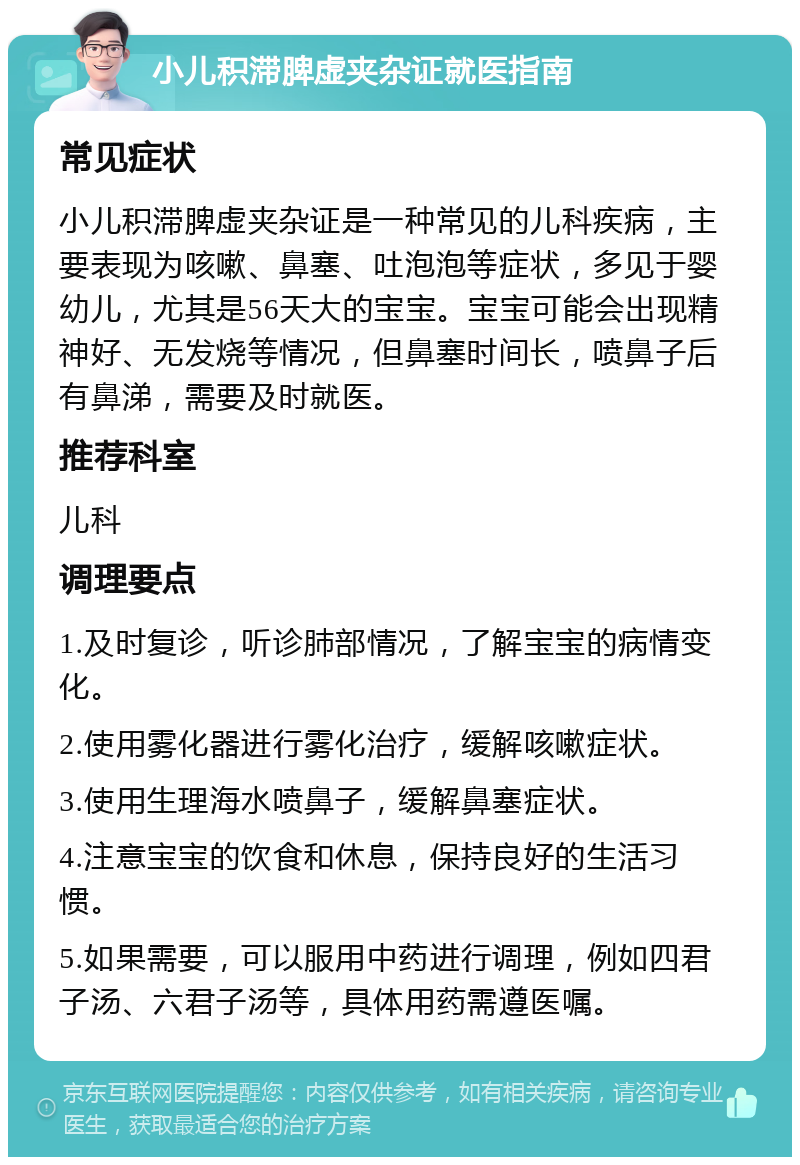 小儿积滞脾虚夹杂证就医指南 常见症状 小儿积滞脾虚夹杂证是一种常见的儿科疾病，主要表现为咳嗽、鼻塞、吐泡泡等症状，多见于婴幼儿，尤其是56天大的宝宝。宝宝可能会出现精神好、无发烧等情况，但鼻塞时间长，喷鼻子后有鼻涕，需要及时就医。 推荐科室 儿科 调理要点 1.及时复诊，听诊肺部情况，了解宝宝的病情变化。 2.使用雾化器进行雾化治疗，缓解咳嗽症状。 3.使用生理海水喷鼻子，缓解鼻塞症状。 4.注意宝宝的饮食和休息，保持良好的生活习惯。 5.如果需要，可以服用中药进行调理，例如四君子汤、六君子汤等，具体用药需遵医嘱。