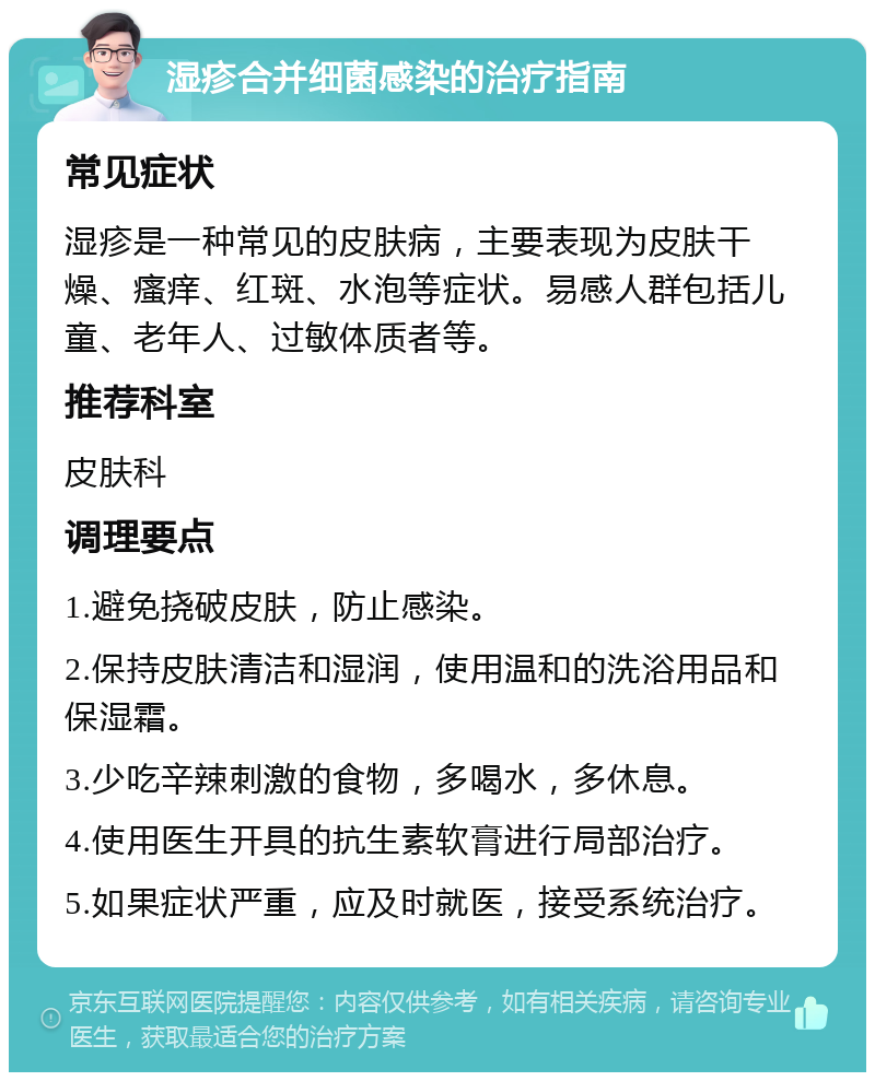 湿疹合并细菌感染的治疗指南 常见症状 湿疹是一种常见的皮肤病，主要表现为皮肤干燥、瘙痒、红斑、水泡等症状。易感人群包括儿童、老年人、过敏体质者等。 推荐科室 皮肤科 调理要点 1.避免挠破皮肤，防止感染。 2.保持皮肤清洁和湿润，使用温和的洗浴用品和保湿霜。 3.少吃辛辣刺激的食物，多喝水，多休息。 4.使用医生开具的抗生素软膏进行局部治疗。 5.如果症状严重，应及时就医，接受系统治疗。