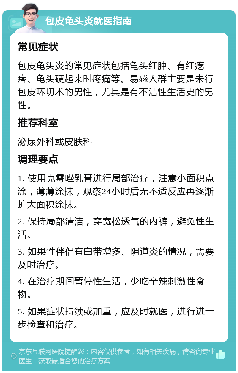 包皮龟头炎就医指南 常见症状 包皮龟头炎的常见症状包括龟头红肿、有红疙瘩、龟头硬起来时疼痛等。易感人群主要是未行包皮环切术的男性，尤其是有不洁性生活史的男性。 推荐科室 泌尿外科或皮肤科 调理要点 1. 使用克霉唑乳膏进行局部治疗，注意小面积点涂，薄薄涂抹，观察24小时后无不适反应再逐渐扩大面积涂抹。 2. 保持局部清洁，穿宽松透气的内裤，避免性生活。 3. 如果性伴侣有白带增多、阴道炎的情况，需要及时治疗。 4. 在治疗期间暂停性生活，少吃辛辣刺激性食物。 5. 如果症状持续或加重，应及时就医，进行进一步检查和治疗。