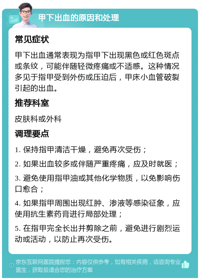 甲下出血的原因和处理 常见症状 甲下出血通常表现为指甲下出现黑色或红色斑点或条纹，可能伴随轻微疼痛或不适感。这种情况多见于指甲受到外伤或压迫后，甲床小血管破裂引起的出血。 推荐科室 皮肤科或外科 调理要点 1. 保持指甲清洁干燥，避免再次受伤； 2. 如果出血较多或伴随严重疼痛，应及时就医； 3. 避免使用指甲油或其他化学物质，以免影响伤口愈合； 4. 如果指甲周围出现红肿、渗液等感染征象，应使用抗生素药膏进行局部处理； 5. 在指甲完全长出并剪除之前，避免进行剧烈运动或活动，以防止再次受伤。