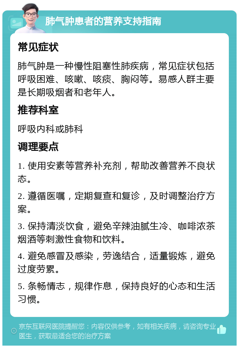 肺气肿患者的营养支持指南 常见症状 肺气肿是一种慢性阻塞性肺疾病，常见症状包括呼吸困难、咳嗽、咳痰、胸闷等。易感人群主要是长期吸烟者和老年人。 推荐科室 呼吸内科或肺科 调理要点 1. 使用安素等营养补充剂，帮助改善营养不良状态。 2. 遵循医嘱，定期复查和复诊，及时调整治疗方案。 3. 保持清淡饮食，避免辛辣油腻生冷、咖啡浓茶烟酒等刺激性食物和饮料。 4. 避免感冒及感染，劳逸结合，适量锻炼，避免过度劳累。 5. 条畅情志，规律作息，保持良好的心态和生活习惯。