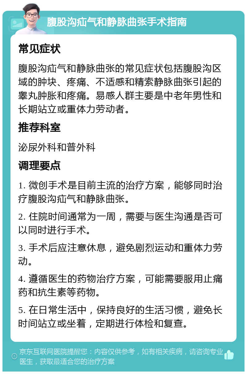 腹股沟疝气和静脉曲张手术指南 常见症状 腹股沟疝气和静脉曲张的常见症状包括腹股沟区域的肿块、疼痛、不适感和精索静脉曲张引起的睾丸肿胀和疼痛。易感人群主要是中老年男性和长期站立或重体力劳动者。 推荐科室 泌尿外科和普外科 调理要点 1. 微创手术是目前主流的治疗方案，能够同时治疗腹股沟疝气和静脉曲张。 2. 住院时间通常为一周，需要与医生沟通是否可以同时进行手术。 3. 手术后应注意休息，避免剧烈运动和重体力劳动。 4. 遵循医生的药物治疗方案，可能需要服用止痛药和抗生素等药物。 5. 在日常生活中，保持良好的生活习惯，避免长时间站立或坐着，定期进行体检和复查。