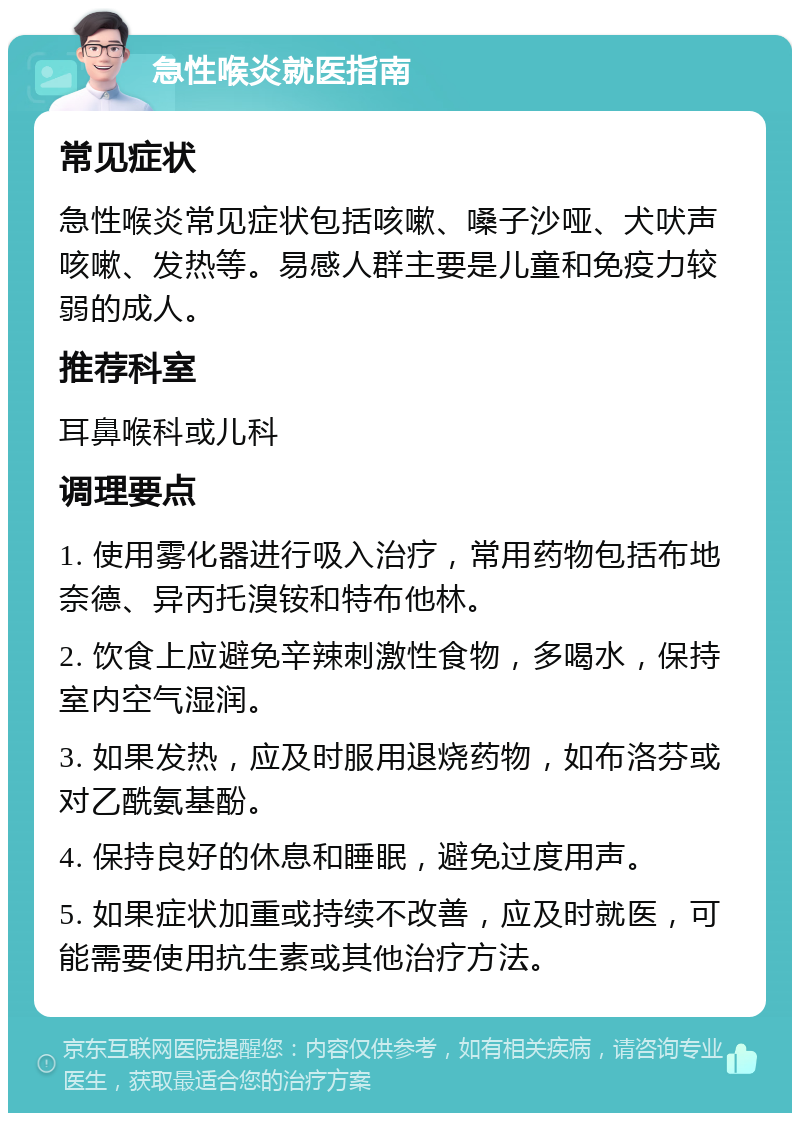 急性喉炎就医指南 常见症状 急性喉炎常见症状包括咳嗽、嗓子沙哑、犬吠声咳嗽、发热等。易感人群主要是儿童和免疫力较弱的成人。 推荐科室 耳鼻喉科或儿科 调理要点 1. 使用雾化器进行吸入治疗，常用药物包括布地奈德、异丙托溴铵和特布他林。 2. 饮食上应避免辛辣刺激性食物，多喝水，保持室内空气湿润。 3. 如果发热，应及时服用退烧药物，如布洛芬或对乙酰氨基酚。 4. 保持良好的休息和睡眠，避免过度用声。 5. 如果症状加重或持续不改善，应及时就医，可能需要使用抗生素或其他治疗方法。