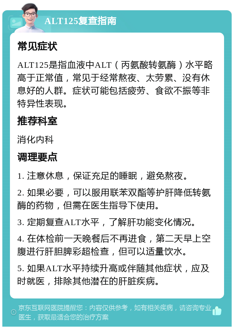 ALT125复查指南 常见症状 ALT125是指血液中ALT（丙氨酸转氨酶）水平略高于正常值，常见于经常熬夜、太劳累、没有休息好的人群。症状可能包括疲劳、食欲不振等非特异性表现。 推荐科室 消化内科 调理要点 1. 注意休息，保证充足的睡眠，避免熬夜。 2. 如果必要，可以服用联苯双酯等护肝降低转氨酶的药物，但需在医生指导下使用。 3. 定期复查ALT水平，了解肝功能变化情况。 4. 在体检前一天晚餐后不再进食，第二天早上空腹进行肝胆脾彩超检查，但可以适量饮水。 5. 如果ALT水平持续升高或伴随其他症状，应及时就医，排除其他潜在的肝脏疾病。