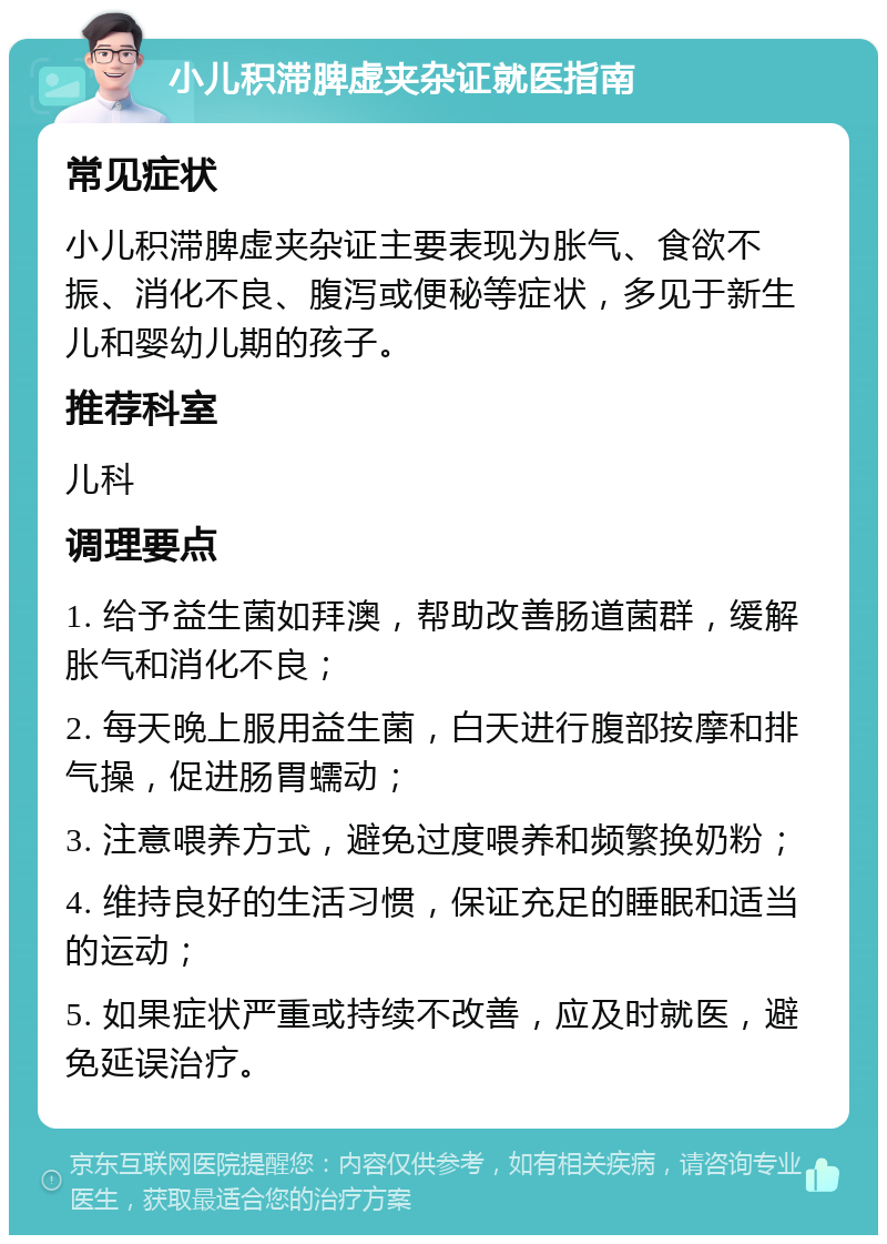 小儿积滞脾虚夹杂证就医指南 常见症状 小儿积滞脾虚夹杂证主要表现为胀气、食欲不振、消化不良、腹泻或便秘等症状，多见于新生儿和婴幼儿期的孩子。 推荐科室 儿科 调理要点 1. 给予益生菌如拜澳，帮助改善肠道菌群，缓解胀气和消化不良； 2. 每天晚上服用益生菌，白天进行腹部按摩和排气操，促进肠胃蠕动； 3. 注意喂养方式，避免过度喂养和频繁换奶粉； 4. 维持良好的生活习惯，保证充足的睡眠和适当的运动； 5. 如果症状严重或持续不改善，应及时就医，避免延误治疗。