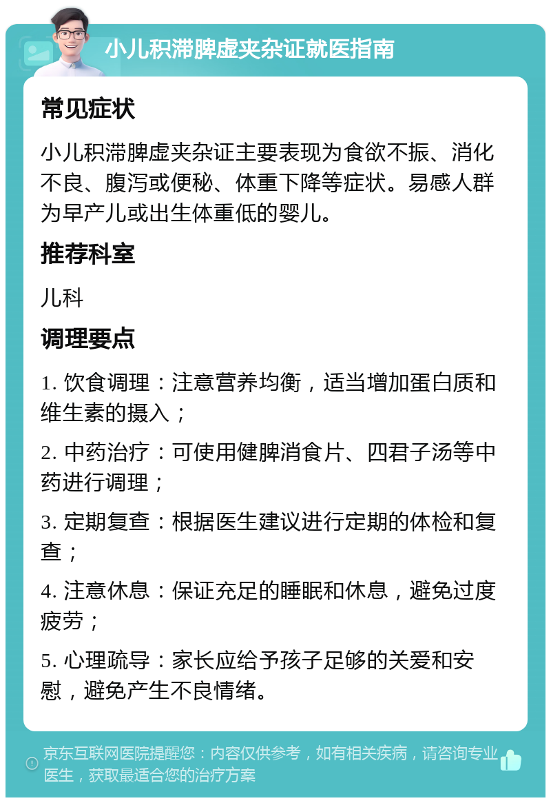 小儿积滞脾虚夹杂证就医指南 常见症状 小儿积滞脾虚夹杂证主要表现为食欲不振、消化不良、腹泻或便秘、体重下降等症状。易感人群为早产儿或出生体重低的婴儿。 推荐科室 儿科 调理要点 1. 饮食调理：注意营养均衡，适当增加蛋白质和维生素的摄入； 2. 中药治疗：可使用健脾消食片、四君子汤等中药进行调理； 3. 定期复查：根据医生建议进行定期的体检和复查； 4. 注意休息：保证充足的睡眠和休息，避免过度疲劳； 5. 心理疏导：家长应给予孩子足够的关爱和安慰，避免产生不良情绪。