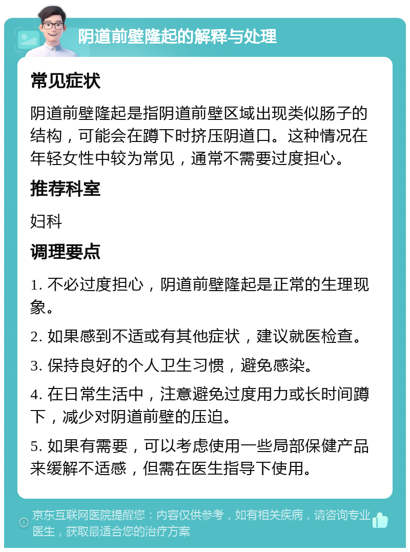 阴道前壁隆起的解释与处理 常见症状 阴道前壁隆起是指阴道前壁区域出现类似肠子的结构，可能会在蹲下时挤压阴道口。这种情况在年轻女性中较为常见，通常不需要过度担心。 推荐科室 妇科 调理要点 1. 不必过度担心，阴道前壁隆起是正常的生理现象。 2. 如果感到不适或有其他症状，建议就医检查。 3. 保持良好的个人卫生习惯，避免感染。 4. 在日常生活中，注意避免过度用力或长时间蹲下，减少对阴道前壁的压迫。 5. 如果有需要，可以考虑使用一些局部保健产品来缓解不适感，但需在医生指导下使用。