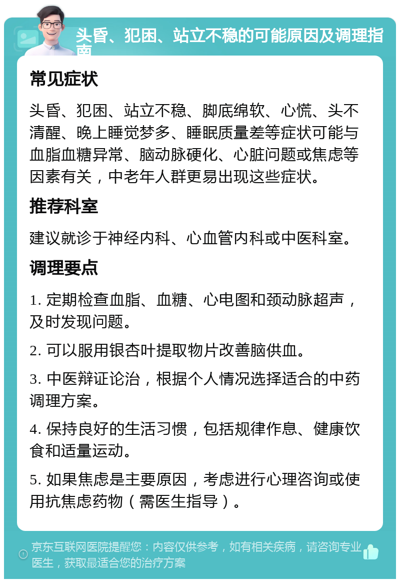 头昏、犯困、站立不稳的可能原因及调理指南 常见症状 头昏、犯困、站立不稳、脚底绵软、心慌、头不清醒、晚上睡觉梦多、睡眠质量差等症状可能与血脂血糖异常、脑动脉硬化、心脏问题或焦虑等因素有关，中老年人群更易出现这些症状。 推荐科室 建议就诊于神经内科、心血管内科或中医科室。 调理要点 1. 定期检查血脂、血糖、心电图和颈动脉超声，及时发现问题。 2. 可以服用银杏叶提取物片改善脑供血。 3. 中医辩证论治，根据个人情况选择适合的中药调理方案。 4. 保持良好的生活习惯，包括规律作息、健康饮食和适量运动。 5. 如果焦虑是主要原因，考虑进行心理咨询或使用抗焦虑药物（需医生指导）。