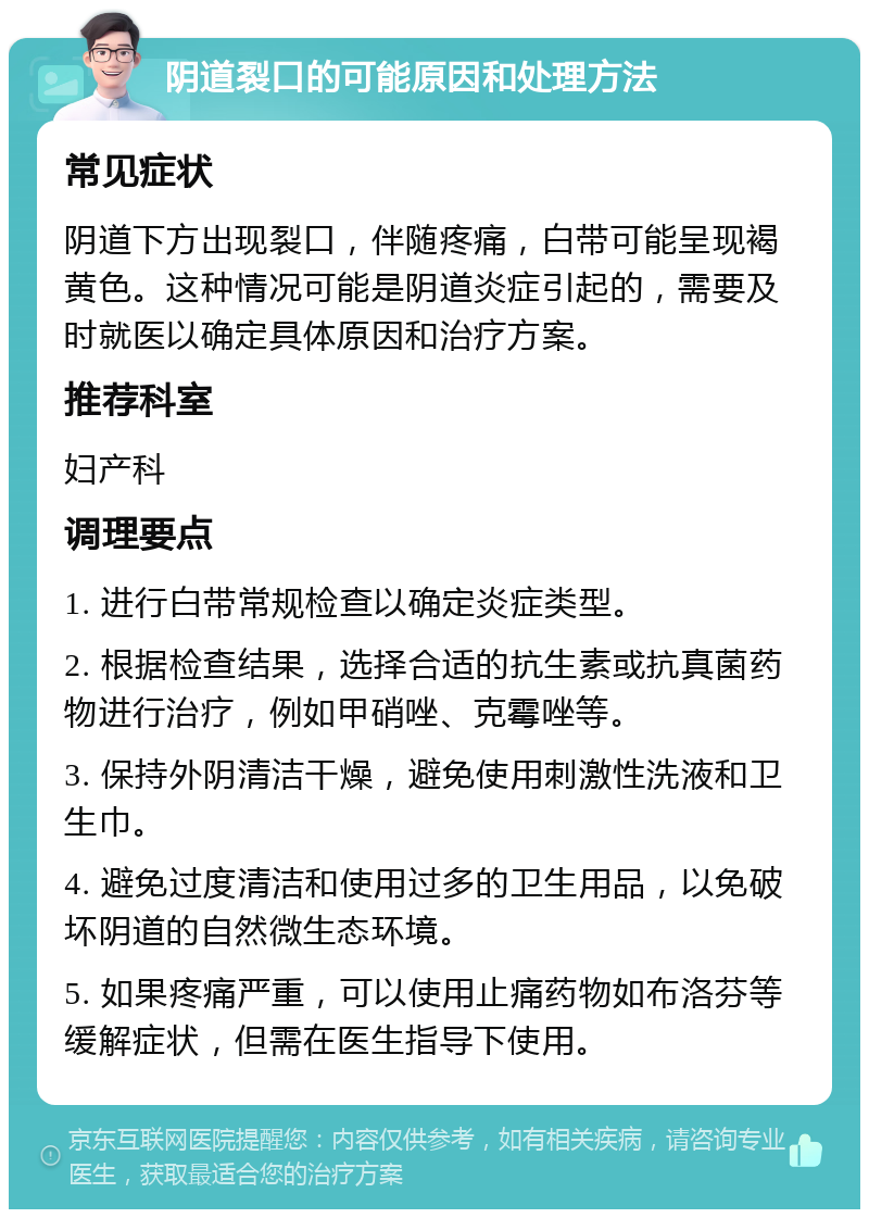 阴道裂口的可能原因和处理方法 常见症状 阴道下方出现裂口，伴随疼痛，白带可能呈现褐黄色。这种情况可能是阴道炎症引起的，需要及时就医以确定具体原因和治疗方案。 推荐科室 妇产科 调理要点 1. 进行白带常规检查以确定炎症类型。 2. 根据检查结果，选择合适的抗生素或抗真菌药物进行治疗，例如甲硝唑、克霉唑等。 3. 保持外阴清洁干燥，避免使用刺激性洗液和卫生巾。 4. 避免过度清洁和使用过多的卫生用品，以免破坏阴道的自然微生态环境。 5. 如果疼痛严重，可以使用止痛药物如布洛芬等缓解症状，但需在医生指导下使用。