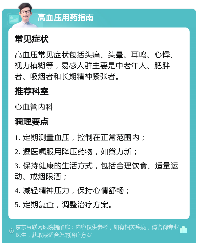 高血压用药指南 常见症状 高血压常见症状包括头痛、头晕、耳鸣、心悸、视力模糊等，易感人群主要是中老年人、肥胖者、吸烟者和长期精神紧张者。 推荐科室 心血管内科 调理要点 1. 定期测量血压，控制在正常范围内； 2. 遵医嘱服用降压药物，如黛力新； 3. 保持健康的生活方式，包括合理饮食、适量运动、戒烟限酒； 4. 减轻精神压力，保持心情舒畅； 5. 定期复查，调整治疗方案。