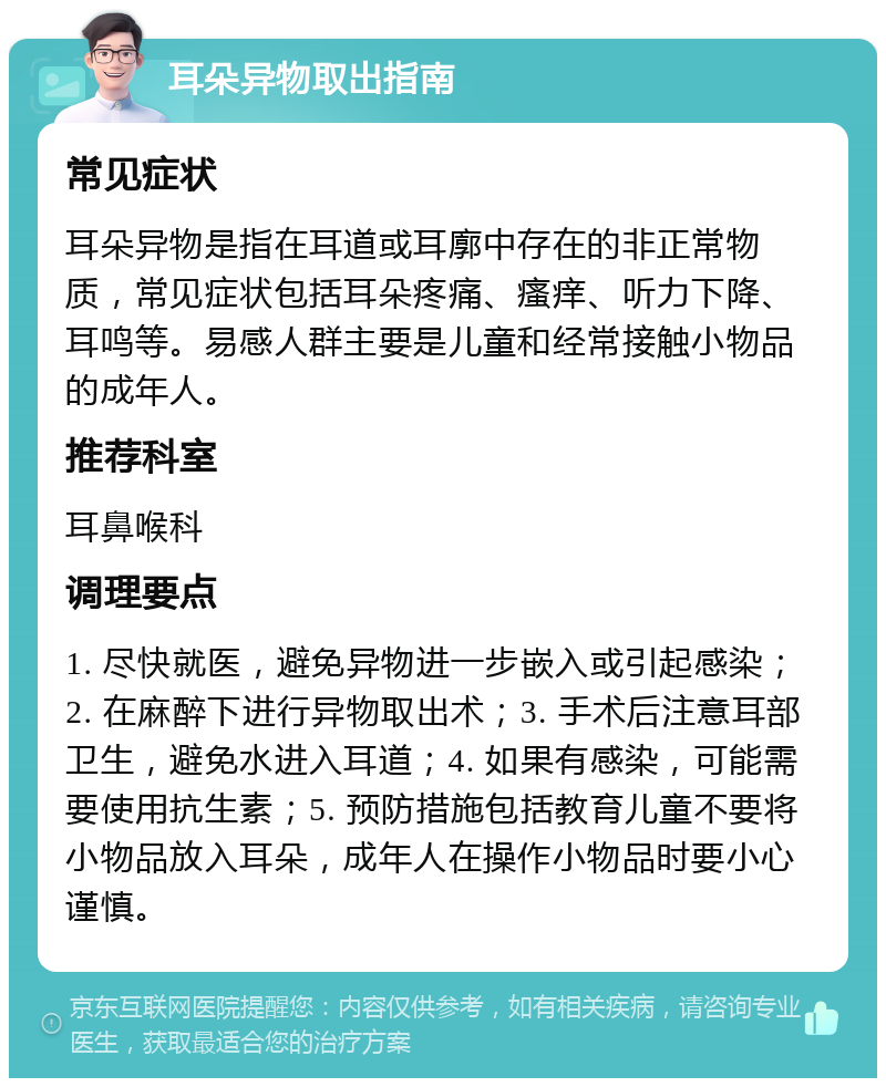 耳朵异物取出指南 常见症状 耳朵异物是指在耳道或耳廓中存在的非正常物质，常见症状包括耳朵疼痛、瘙痒、听力下降、耳鸣等。易感人群主要是儿童和经常接触小物品的成年人。 推荐科室 耳鼻喉科 调理要点 1. 尽快就医，避免异物进一步嵌入或引起感染；2. 在麻醉下进行异物取出术；3. 手术后注意耳部卫生，避免水进入耳道；4. 如果有感染，可能需要使用抗生素；5. 预防措施包括教育儿童不要将小物品放入耳朵，成年人在操作小物品时要小心谨慎。