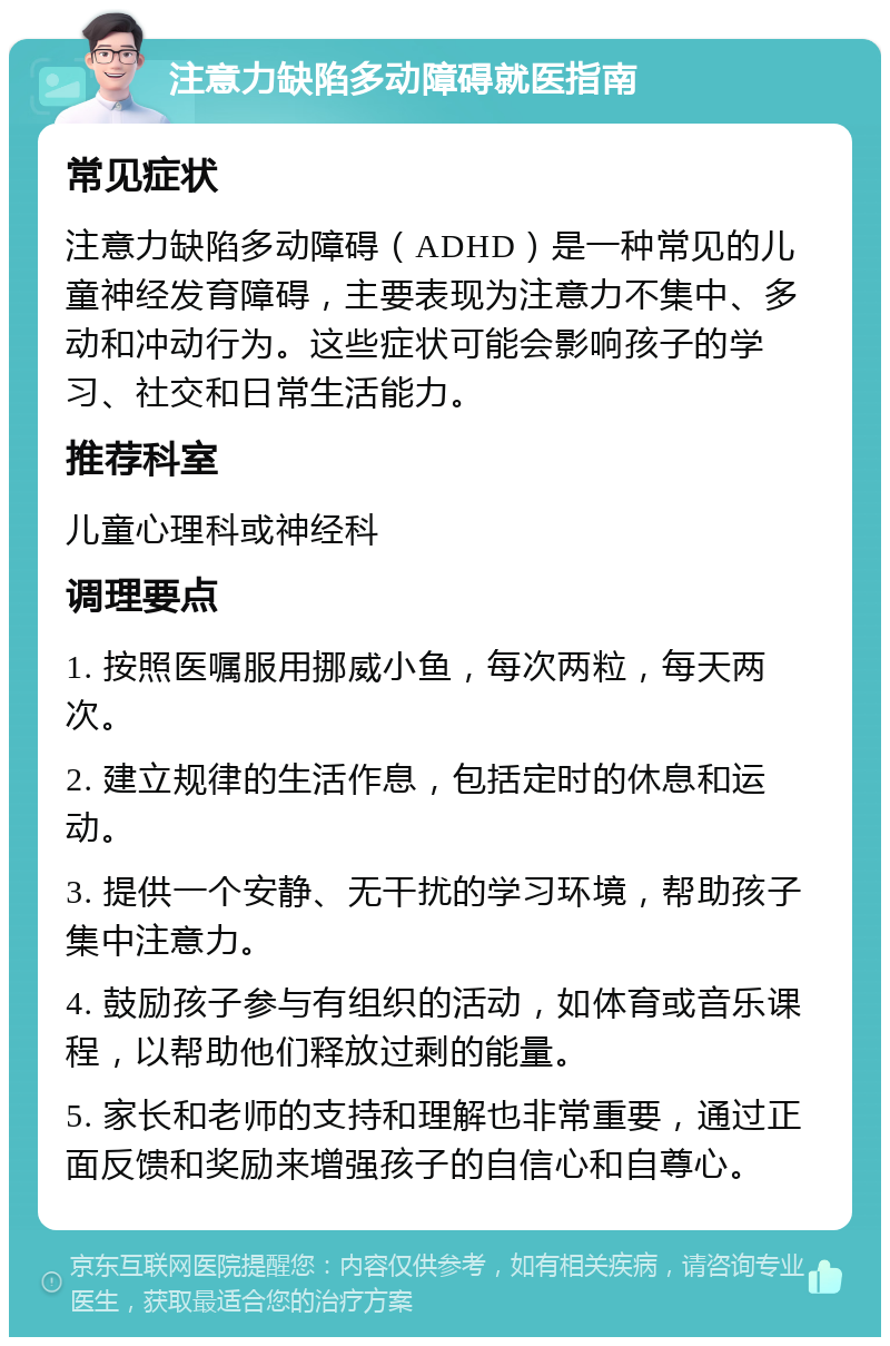 注意力缺陷多动障碍就医指南 常见症状 注意力缺陷多动障碍（ADHD）是一种常见的儿童神经发育障碍，主要表现为注意力不集中、多动和冲动行为。这些症状可能会影响孩子的学习、社交和日常生活能力。 推荐科室 儿童心理科或神经科 调理要点 1. 按照医嘱服用挪威小鱼，每次两粒，每天两次。 2. 建立规律的生活作息，包括定时的休息和运动。 3. 提供一个安静、无干扰的学习环境，帮助孩子集中注意力。 4. 鼓励孩子参与有组织的活动，如体育或音乐课程，以帮助他们释放过剩的能量。 5. 家长和老师的支持和理解也非常重要，通过正面反馈和奖励来增强孩子的自信心和自尊心。