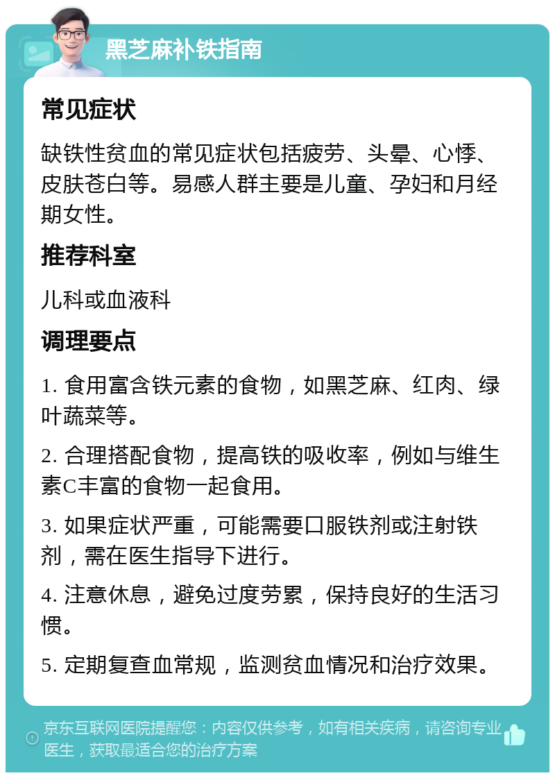 黑芝麻补铁指南 常见症状 缺铁性贫血的常见症状包括疲劳、头晕、心悸、皮肤苍白等。易感人群主要是儿童、孕妇和月经期女性。 推荐科室 儿科或血液科 调理要点 1. 食用富含铁元素的食物，如黑芝麻、红肉、绿叶蔬菜等。 2. 合理搭配食物，提高铁的吸收率，例如与维生素C丰富的食物一起食用。 3. 如果症状严重，可能需要口服铁剂或注射铁剂，需在医生指导下进行。 4. 注意休息，避免过度劳累，保持良好的生活习惯。 5. 定期复查血常规，监测贫血情况和治疗效果。