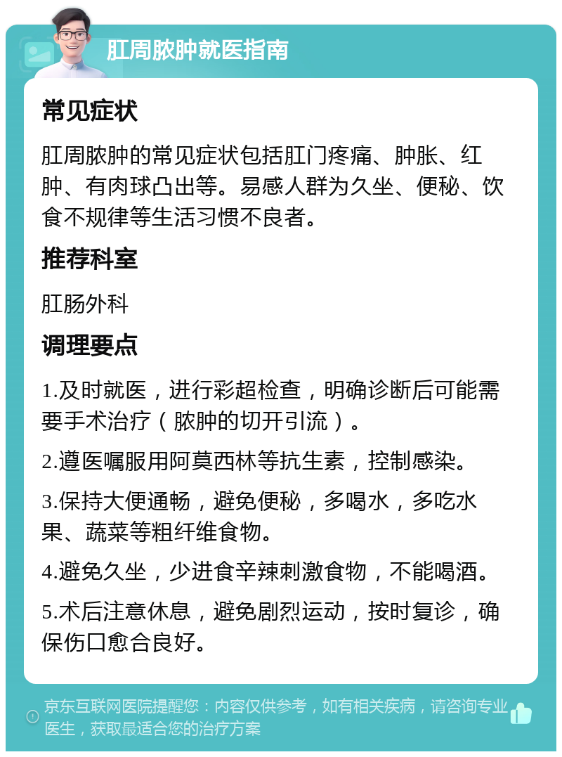 肛周脓肿就医指南 常见症状 肛周脓肿的常见症状包括肛门疼痛、肿胀、红肿、有肉球凸出等。易感人群为久坐、便秘、饮食不规律等生活习惯不良者。 推荐科室 肛肠外科 调理要点 1.及时就医，进行彩超检查，明确诊断后可能需要手术治疗（脓肿的切开引流）。 2.遵医嘱服用阿莫西林等抗生素，控制感染。 3.保持大便通畅，避免便秘，多喝水，多吃水果、蔬菜等粗纤维食物。 4.避免久坐，少进食辛辣刺激食物，不能喝酒。 5.术后注意休息，避免剧烈运动，按时复诊，确保伤口愈合良好。