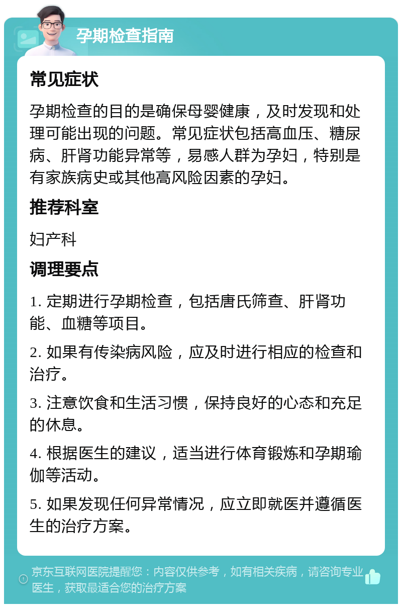 孕期检查指南 常见症状 孕期检查的目的是确保母婴健康，及时发现和处理可能出现的问题。常见症状包括高血压、糖尿病、肝肾功能异常等，易感人群为孕妇，特别是有家族病史或其他高风险因素的孕妇。 推荐科室 妇产科 调理要点 1. 定期进行孕期检查，包括唐氏筛查、肝肾功能、血糖等项目。 2. 如果有传染病风险，应及时进行相应的检查和治疗。 3. 注意饮食和生活习惯，保持良好的心态和充足的休息。 4. 根据医生的建议，适当进行体育锻炼和孕期瑜伽等活动。 5. 如果发现任何异常情况，应立即就医并遵循医生的治疗方案。