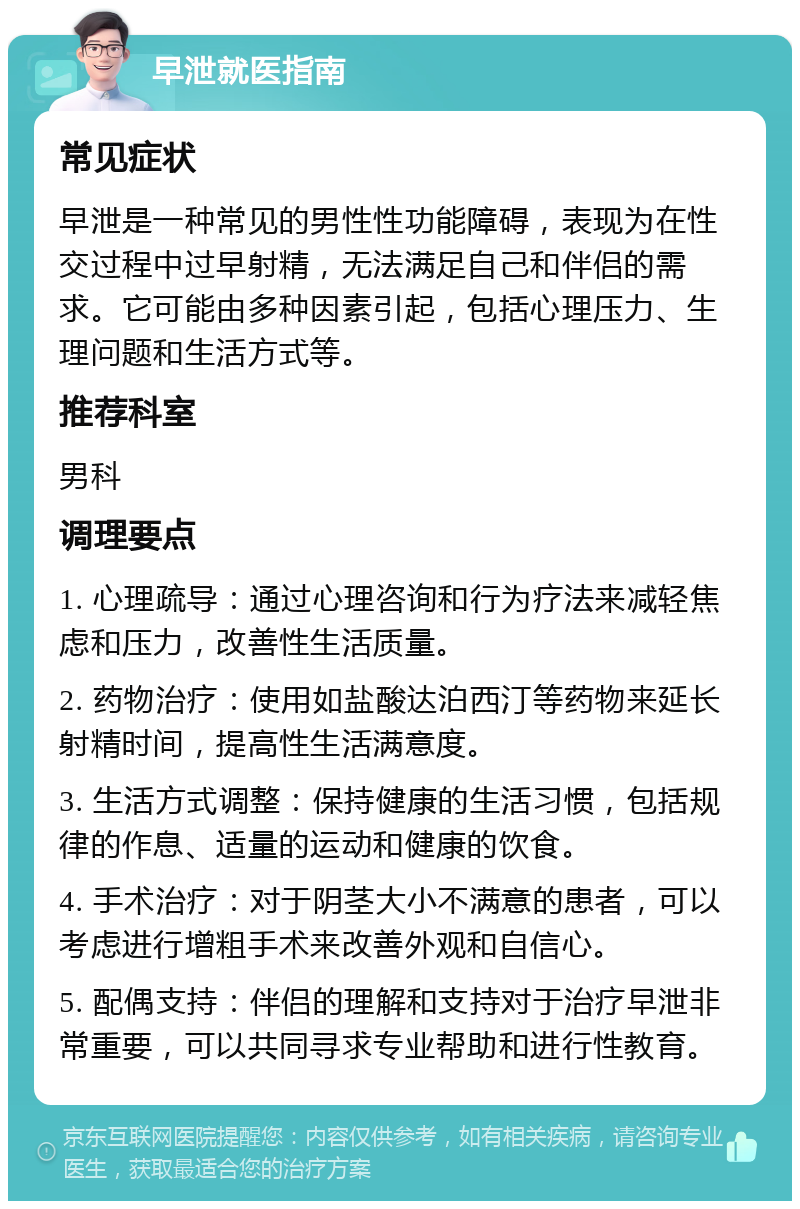 早泄就医指南 常见症状 早泄是一种常见的男性性功能障碍，表现为在性交过程中过早射精，无法满足自己和伴侣的需求。它可能由多种因素引起，包括心理压力、生理问题和生活方式等。 推荐科室 男科 调理要点 1. 心理疏导：通过心理咨询和行为疗法来减轻焦虑和压力，改善性生活质量。 2. 药物治疗：使用如盐酸达泊西汀等药物来延长射精时间，提高性生活满意度。 3. 生活方式调整：保持健康的生活习惯，包括规律的作息、适量的运动和健康的饮食。 4. 手术治疗：对于阴茎大小不满意的患者，可以考虑进行增粗手术来改善外观和自信心。 5. 配偶支持：伴侣的理解和支持对于治疗早泄非常重要，可以共同寻求专业帮助和进行性教育。