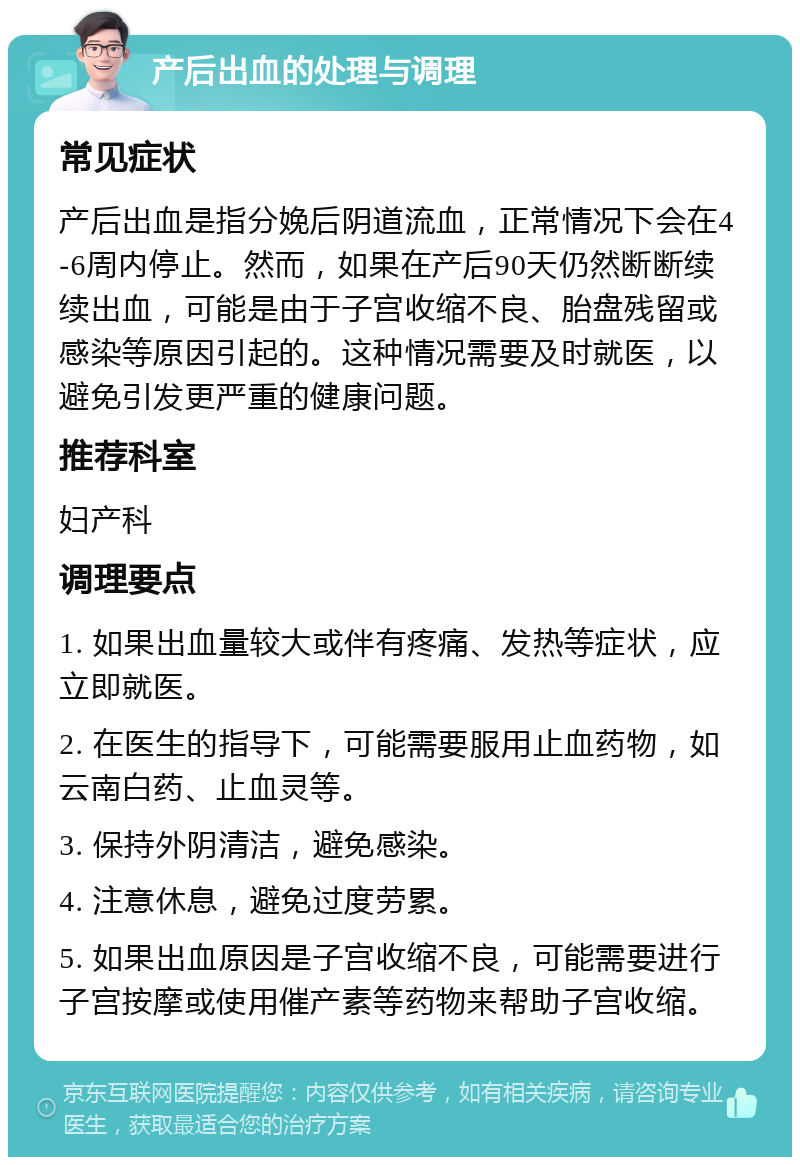 产后出血的处理与调理 常见症状 产后出血是指分娩后阴道流血，正常情况下会在4-6周内停止。然而，如果在产后90天仍然断断续续出血，可能是由于子宫收缩不良、胎盘残留或感染等原因引起的。这种情况需要及时就医，以避免引发更严重的健康问题。 推荐科室 妇产科 调理要点 1. 如果出血量较大或伴有疼痛、发热等症状，应立即就医。 2. 在医生的指导下，可能需要服用止血药物，如云南白药、止血灵等。 3. 保持外阴清洁，避免感染。 4. 注意休息，避免过度劳累。 5. 如果出血原因是子宫收缩不良，可能需要进行子宫按摩或使用催产素等药物来帮助子宫收缩。